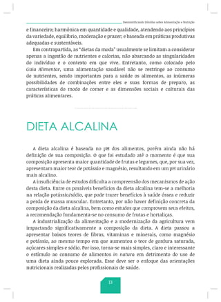 Desmistificando Dúvidas sobre Alimentação e Nutrição
e financeiro; harmônica em quantidade e qualidade, atendendo aos princípios
da variedade, equilíbrio, moderação e prazer; e baseada em práticas produtivas
adequadas e sustentáveis.
Em contrapartida, as “dietas da moda” usualmente se limitam a considerar
apenas a ingestão de nutrientes e calorias, não abarcando as singularidades
do indivíduo e o contexto em que vive. Entretanto, como colocado pelo
Guia Alimentar, uma alimentação saudável não se restringe ao consumo
de nutrientes, sendo importantes para a saúde os alimentos, as inúmeras
possibilidades de combinações entre eles e suas formas de preparo, as
características do modo de comer e as dimensões sociais e culturais das
práticas alimentares.
DIETA ALCALINA
A dieta alcalina é baseada no pH dos alimentos, porém ainda não há
definição de sua composição. O que foi estudado até o momento é que sua
composição apresenta maior quantidade de frutas e legumes, que, por sua vez,
apresentam maior teor de potássio e magnésio, resultando em um pH urinário
mais alcalino.
A insuficiência de estudos dificulta a compreensão dos mecanismos de ação
desta dieta. Entre os possíveis benefícios da dieta alcalina tem-se a melhoria
na relação potássio/sódio, que pode trazer benefícios à saúde óssea e reduzir
a perda de massa muscular. Entretanto, por não haver definição concreta da
composição da dieta alcalina, bem como estudos que comprovem seus efeitos,
a recomendação fundamenta-se no consumo de frutas e hortaliças.
A industrialização da alimentação e a modernização da agricultura vem
impactando significativamente a composição da dieta. A dieta passou a
apresentar baixos teores de fibras, vitaminas e minerais, como magnésio
e potássio, ao mesmo tempo em que aumentou o teor de gordura saturada,
açúcares simples e sódio. Por isso, torna-se mais simples, claro e interessante
o estímulo ao consumo de alimentos in natura em detrimento do uso de
uma dieta ainda pouco explorada. Esse deve ser o enfoque das orientações
nutricionais realizadas pelos profissionais de saúde.
13
 