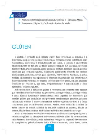 Desmistificando Dúvidas sobre Alimentação e Nutrição
GLÚTEN
O glúten é formado pela ligação entre duas proteínas, a gliadina e a
glutenina, além de outras macromoléculas, formando uma substância com
elasticidade, aderência e insolubilidade em água. O glúten é encontrado
principalmente na farinha de trigo, compreendendo 85% da fração proteica
deste produto. Outros cereais, como cevada e centeio, também podem possuir
proteínas que formam o glúten, o qual está geralmente presente nas massas
alimentícias, como macarrão, pão, biscoitos, entre outros. Ademais, a aveia,
embora inicialmente não apresente a proteína do glúten em sua constituição,
é normalmente cultivada no mesmo terreno que esses grãos, em um processo
chamado de rotação e, por isso, frequentemente é contaminada e pode
apresentar traços de glúten.
Até o momento, a dieta sem glúten é recomendada somente para pessoas
que manifestam sensibilidade ao glúten ou a doença celíaca. A doença celíaca
é uma doença autoimune desencadeada pela ingestão de alimentos que
contêm glúten por indivíduos que possuem predisposição genética, gerando
inflamação e danos à mucosa intestinal. Retirar o glúten da dieta é o único
tratamento para os indivíduos celíacos. Assim, estes utilizam farinhas de
arroz, amido de milho, farinha de inhame, farinha de araruta, fécula de
batata, fécula de mandioca e fubá como substitutos da farinha de trigo.
Ainda não existem evidências consistentes na literatura que justifiquem a
retirada do glúten da dieta para indivíduos saudáveis. Além de ser uma dieta
muito restrita e monótona, pode apresentar redução na ingestão de vitaminas
do complexo B, principalmente ácido fólico e minerais, como ferro, zinco,
/ Alimentos termogênicos: Página 28, Capítulo 1 – Dietas da Moda.
/ Suco verde: Página 31, Capítulo 1 – Dietas da Moda.
139
 