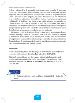 Ministério da Saúde / Universidade Federal de Minas Gerais
fósforo e cálcio, além de potencialmente aumentar a ingestão de gorduras.
Entretanto, alguns estudos identificaram efeitos positivos mediante restrição
do glúten. Pesquisa com animais constatou que a exclusão do glúten da dieta
levou à redução do peso corporal, do ganho de adiposidade, da inflamação
e da resistência à insulina. Esses efeitos seriam resultantes, em parte, da
mobilização de lipídios e da oxidação no tecido adiposo, provocando um
menor acúmulo de lipídeos. Ademais, a dieta isenta de glúten pode levar à
redução no consumo de carboidratos, o que também pode contribuir para o
emagrecimento, porém esses resultados ainda são iniciais e dietas com teores
de carboidrato abaixo da recomendação não são indicadas.
Dietas com restrição de glúten são difíceis de serem mantidas por longos
períodos de tempo, além de não serem indicadas para a redução do peso.
É importante estar atento se as opções para reduzir peso são saudáveis,
principalmente quando se tem outras doenças associadas. O acompanhamento
do profissional de saúde, principalmente o nutricionista, pode ser essencial
para a redução de peso com sucesso e saúde.
Referências
SANZ, Y. Effects of a gluten-free diet on gut microbiota and immune function
in healthy adult humans. Gut Microbes, v. 1, n. 3, p. 135-137, 2010.
SOARES, F. L. et al. Gluten-free diet reduces adiposity, inflammation and
insulin resistance associated with the induction of PPAR-alpha and PPAR-
gamma expression. The Journal of Nutritional Biochemistry, v. 24, n. 6, p.
1105–1111, 2013.
/ Dieta sem glúten e lactose: Página 15, Capítulo 1 – Dietas da
Moda.
140
 