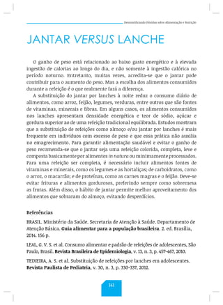 Desmistificando Dúvidas sobre Alimentação e Nutrição
JANTAR VERSUS LANCHE
O ganho de peso está relacionado ao baixo gasto energético e à elevada
ingestão de calorias ao longo do dia, e não somente à ingestão calórica no
período noturno. Entretanto, muitas vezes, acredita-se que o jantar pode
contribuir para o aumento do peso. Mas a escolha dos alimentos consumidos
durante a refeição é o que realmente fará a diferença.
A substituição do jantar por lanches à noite reduz o consumo diário de
alimentos, como arroz, feijão, legumes, verduras, entre outros que são fontes
de vitaminas, minerais e fibras. Em alguns casos, os alimentos consumidos
nos lanches apresentam densidade energética e teor de sódio, açúcar e
gordura superior ao de uma refeição tradicional equilibrada. Estudos mostram
que a substituição de refeições como almoço e/ou jantar por lanches é mais
frequente em indivíduos com excesso de peso e que essa prática não auxilia
no emagrecimento. Para garantir alimentação saudável e evitar o ganho de
peso recomenda-se que o jantar seja uma refeição colorida, completa, leve e
composta basicamente por alimentos in natura ou minimamente processados.
Para uma refeição ser completa, é necessário incluir alimentos fontes de
vitaminas e minerais, como os legumes e as hortaliças; de carboidratos, como
o arroz, o macarrão; e de proteínas, como as carnes magras e o feijão. Deve-se
evitar frituras e alimentos gordurosos, preferindo sempre como sobremesa
as frutas. Além disso, o hábito de jantar permite melhor aproveitamento dos
alimentos que sobraram do almoço, evitando desperdícios.
Referências
BRASIL. Ministério da Saúde. Secretaria de Atenção à Saúde. Departamento de
Atenção Básica. Guia alimentar para a população brasileira. 2. ed. Brasília,
2014. 156 p.
LEAL, G. V. S. et al. Consumo alimentar e padrão de refeições de adolescentes, São
Paulo, Brasil. Revista Brasileira de Epidemiologia, v. 13, n. 3, p. 457-467, 2010.
TEIXEIRA, A. S. et al. Substituição de refeições por lanches em adolescentes.
Revista Paulista de Pediatria, v. 30, n. 3, p. 330-337, 2012.
141
 