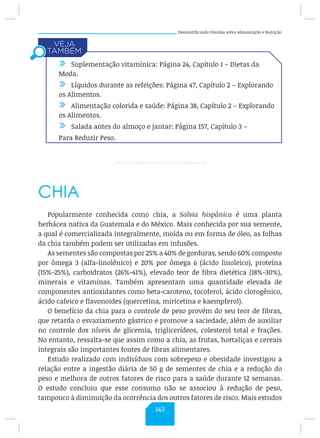 Desmistificando Dúvidas sobre Alimentação e Nutrição
CHIA
Popularmente conhecida como chia, a Salvia hispânica é uma planta
herbácea nativa da Guatemala e do México. Mais conhecida por sua semente,
a qual é comercializada integralmente, moída ou em forma de óleo, as folhas
da chia também podem ser utilizadas em infusões.
As sementes são compostas por 25% a 40% de gorduras, sendo 60% composto
por ômega 3 (alfa-linolênico) e 20% por ômega 6 (ácido linoleico), proteína
(15%-25%), carboidratos (26%-41%), elevado teor de fibra dietética (18%-30%),
minerais e vitaminas. Também apresentam uma quantidade elevada de
componentes antioxidantes como beta-caroteno, tocoferol, ácido clorogênico,
ácido cafeico e flavonoides (quercetina, miricetina e kaempferol).
O benefício da chia para o controle de peso provém do seu teor de fibras,
que retarda o esvaziamento gástrico e promove a saciedade, além de auxiliar
no controle dos níveis de glicemia, triglicerídeos, colesterol total e frações.
No entanto, ressalta-se que assim como a chia, as frutas, hortaliças e cereais
integrais são importantes fontes de fibras alimentares.
Estudo realizado com indivíduos com sobrepeso e obesidade investigou a
relação entre a ingestão diária de 50 g de sementes de chia e a redução do
peso e melhora de outros fatores de risco para a saúde durante 12 semanas.
O estudo concluiu que esse consumo não se associou à redução de peso,
tampouco à diminuição da ocorrência dos outros fatores de risco. Mais estudos
/ Suplementação vitamínica: Página 24, Capítulo 1 – Dietas da
Moda.
/ Líquidos durante as refeições: Página 47, Capítulo 2 – Explorando
os Alimentos.
/ Alimentação colorida e saúde: Página 38, Capítulo 2 – Explorando
os Alimentos.
/ Salada antes do almoço e jantar: Página 157, Capítulo 3 –
Para Reduzir Peso.
143
 