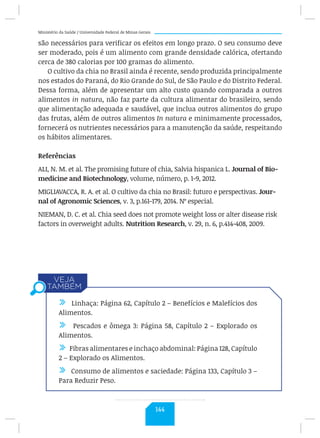 Ministério da Saúde / Universidade Federal de Minas Gerais
são necessários para verificar os efeitos em longo prazo. O seu consumo deve
ser moderado, pois é um alimento com grande densidade calórica, ofertando
cerca de 380 calorias por 100 gramas do alimento.
O cultivo da chia no Brasil ainda é recente, sendo produzida principalmente
nos estados do Paraná, do Rio Grande do Sul, de São Paulo e do Distrito Federal.
Dessa forma, além de apresentar um alto custo quando comparada a outros
alimentos in natura, não faz parte da cultura alimentar do brasileiro, sendo
que alimentação adequada e saudável, que inclua outros alimentos do grupo
das frutas, além de outros alimentos In natura e minimamente processados,
fornecerá os nutrientes necessários para a manutenção da saúde, respeitando
os hábitos alimentares.
Referências
ALI, N. M. et al. The promising future of chia, Salvia hispanica L. Journal of Bio-
medicine and Biotechnology, volume, número, p. 1-9, 2012.
MIGLIAVACCA, R. A. et al. O cultivo da chia no Brasil: futuro e perspectivas. Jour-
nal of Agronomic Sciences, v. 3, p.161-179, 2014. Nº especial.
NIEMAN, D. C. et al. Chia seed does not promote weight loss or alter disease risk
factors in overweight adults. Nutrition Research, v. 29, n. 6, p.414-408, 2009.
/ Linhaça: Página 62, Capítulo 2 – Benefícios e Malefícios dos
Alimentos.
/ Pescados e ômega 3: Página 58, Capítulo 2 – Explorado os
Alimentos.
/ Fibras alimentares e inchaço abdominal: Página 128, Capítulo
2 – Explorado os Alimentos.
/ Consumo de alimentos e saciedade: Página 133, Capítulo 3 –
Para Reduzir Peso.
144
 