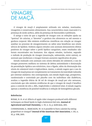 Desmistificando Dúvidas sobre Alimentação e Nutrição
VINAGRE
DE MAÇÃ
O vinagre de maçã é amplamente utilizado em saladas, marinadas,
vinagretes e conservantes alimentares. Sua característica mais marcante é a
presença do ácido acético, além da presença de flavonoides e polifenois.
É antigo o mito de que a ingestão de vinagre com as refeições ajuda na
“queima” de calorias, a “derreter” a gordura dos alimentos ou até mesmo a
gordura corporal. Não existem evidências científicas em relação ao vinagre
auxiliar no processo de emagrecimento ou sobre seus benefícios nos níveis
séricos de lipídeos. Embora alguns estudos com animais demonstrem efeitos
positivos do vinagre sobre o perfil lipídico sanguíneo, esses resultados não
foram encontrados em humanos. Em alguns estudos, inclusive, segundo
o método de produção do vinagre (maceração, submersão, entre outros), os
animais que receberam o vinagre tiveram aumento significativo de peso.
Estudo realizado com animais com níveis elevados de colesterol, o uso do
vinagre promoveu melhora no sistema de defesa antioxidante e diminuição
da peroxidação lipídica nos eritrócitos, rins e fígado, além da diminuição dos
níveis de colesterol total e triglicerídeos. Assim, o estudo sugere que o uso do
vinagre de maçã possa ser complemento no tratamento da toxicidade induzida
por estresse oxidativo. Em contraposição, um estudo duplo-cego, prospectivo,
randomizado e controlado por placebo com 114 indivíduos não diabéticos,
avaliou a ingestão diária de 30 ml de vinagre de maçã por oito semanas,
concluindo que não existem evidências de que o vinagre de maçã é benéfico
para o controle do LDL-c, HDL, triglicérides e colesterol total. O estudo sugeriu
apenas a existência de possível tendência à redução de hemoglobina glicada.
Referências
BUDAK, N. H. et al. Effects of apple cider vinegars produced with different
techniques on blood lipids in high-cholesterol-fed rats. Journal of
Agricutural and Food Chemistry, v. 59, n. 12, p. 6638-6644, 2011.
CUNNINGHAM, E.; MARCASON, W. Is it possible to burn calories by eating
graperfruit or vinegar? Journal of the American Diet Association, v. 101, n.
10, p. 1198, 2001.
147
 