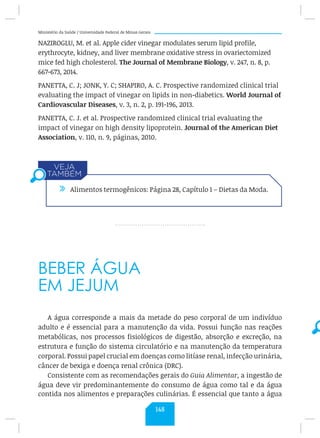 Ministério da Saúde / Universidade Federal de Minas Gerais
NAZIROGLU, M. et al. Apple cider vinegar modulates serum lipid profile,
erythrocyte, kidney, and liver membrane oxidative stress in ovariectomized
mice fed high cholesterol. The Journal of Membrane Biology, v. 247, n. 8, p.
667-673, 2014.
PANETTA, C. J; JONK, Y. C; SHAPIRO, A. C. Prospective randomized clinical trial
evaluating the impact of vinegar on lipids in non-diabetics. World Journal of
Cardiovascular Diseases, v. 3, n. 2, p. 191-196, 2013.
PANETTA, C. J. et al. Prospective randomized clinical trial evaluating the
impact of vinegar on high density lipoprotein. Journal of the American Diet
Association, v. 110, n. 9, páginas, 2010.
BEBER ÁGUA
EM JEJUM
A água corresponde a mais da metade do peso corporal de um indivíduo
adulto e é essencial para a manutenção da vida. Possui função nas reações
metabólicas, nos processos fisiológicos de digestão, absorção e excreção, na
estrutura e função do sistema circulatório e na manutenção da temperatura
corporal. Possui papel crucial em doenças como litíase renal, infecção urinária,
câncer de bexiga e doença renal crônica (DRC).
Consistente com as recomendações gerais do Guia Alimentar, a ingestão de
água deve vir predominantemente do consumo de água como tal e da água
contida nos alimentos e preparações culinárias. É essencial que tanto a água
/ Alimentos termogênicos: Página 28, Capítulo 1 – Dietas da Moda.
148
 