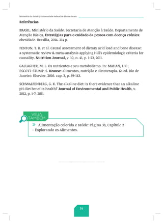 Ministério da Saúde / Universidade Federal de Minas Gerais
Referências
BRASIL. Ministério da Saúde. Secretaria de Atenção à Saúde. Departamento de
Atenção Básica. Estratégias para o cuidado da pessoa com doença crônica:
obesidade. Brasília, 2014. 214 p.
FENTON, T. R. et al. Causal assessment of dietary acid load and bone disease:
a systematic review  meta-analysis applying Hill’s epidemiologic criteria for
causality. Nutrition Journal, v. 10, n. 41, p. 1-23, 2011.
GALLAGHER, M. L. Os nutrientes e seu metabolismo. In: MAHAN, L.K.;
ESCOTT-STUMP, S. Krause: alimentos, nutrição e dietoterapia. 12. ed. Rio de
Janeiro: Elsevier, 2010. cap. 3, p. 39-143.
SCHWALFENBERG, G. K. The alkaline diet: Is there evidence that an alkaline
pH diet benefits health? Journal of Environmental and Public Health, v.
2012, p. 1-7, 2011.
/ Alimentação colorida e saúde: Página 38, Capítulo 2
– Explorando os Alimentos.
14
 