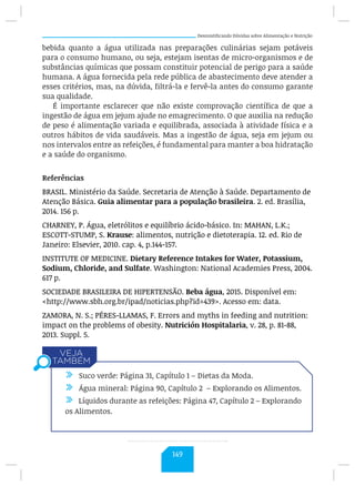 Desmistificando Dúvidas sobre Alimentação e Nutrição
bebida quanto a água utilizada nas preparações culinárias sejam potáveis
para o consumo humano, ou seja, estejam isentas de micro-organismos e de
substâncias químicas que possam constituir potencial de perigo para a saúde
humana. A água fornecida pela rede pública de abastecimento deve atender a
esses critérios, mas, na dúvida, filtrá-la e fervê-la antes do consumo garante
sua qualidade.
É importante esclarecer que não existe comprovação científica de que a
ingestão de água em jejum ajude no emagrecimento. O que auxilia na redução
de peso é alimentação variada e equilibrada, associada à atividade física e a
outros hábitos de vida saudáveis. Mas a ingestão de água, seja em jejum ou
nos intervalos entre as refeições, é fundamental para manter a boa hidratação
e a saúde do organismo.
Referências
BRASIL. Ministério da Saúde. Secretaria de Atenção à Saúde. Departamento de
Atenção Básica. Guia alimentar para a população brasileira. 2. ed. Brasília,
2014. 156 p.
CHARNEY, P. Água, eletrólitos e equilíbrio ácido-básico. In: MAHAN, L.K.;
ESCOTT-STUMP, S. Krause: alimentos, nutrição e dietoterapia. 12. ed. Rio de
Janeiro: Elsevier, 2010. cap. 4, p.144-157.
INSTITUTE OF MEDICINE. Dietary Reference Intakes for Water, Potassium,
Sodium, Chloride, and Sulfate. Washington: National Academies Press, 2004.
617 p.
SOCIEDADE BRASILEIRA DE HIPERTENSÃO. Beba água, 2015. Disponível em:
http://www.sbh.org.br/ipad/noticias.php?id=439. Acesso em: data.
ZAMORA, N. S.; PÉRES-LLAMAS, F. Errors and myths in feeding and nutrition:
impact on the problems of obesity. Nutrición Hospitalaria, v. 28, p. 81-88,
2013. Suppl. 5.
/ Suco verde: Página 31, Capítulo 1 – Dietas da Moda.
/ Água mineral: Página 90, Capítulo 2 – Explorando os Alimentos.
/ Líquidos durante as refeições: Página 47, Capítulo 2 – Explorando
os Alimentos.
149
 