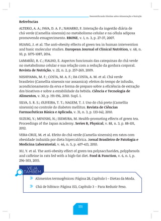 Desmistificando Dúvidas sobre Alimentação e Nutrição
Referências
ALTERIO, A. A.; FAVA, D. A. F.; NAVARRO, F. Interação da ingestão diária de
chá verde (Camellia sinensis) no metabolismo celular e na célula adiposa
promovendo emagrecimento. RBONE, v. 1, n. 3, p. 27-37, 2007.
HUANG, J. et al. The anti-obesity effects of green tea in human intervention
and basic molecular studies. European Journal of Clinical Nutrition, v. 68, n.
10, p. 1075-1087, 2014.
LAMARÃO, R. C.; FIALHO, E. Aspectos funcionais das catequinas do chá verde
no metabolismo celular e sua relação com a redução da gordura corporal.
Revista de Nutrição, v. 22, n. 2, p. 257-269, 2009.
NISHIYAMA, M. F.; COSTA, M. A. F.; DA COSTA, A. M. et al. Chá verde
brasileiro (Camellia sinensis var assamica): efeitos do tempo de infusão,
acondicionamento da erva e forma de preparo sobre a eficiência de extração
dos bioativos e sobre a estabilidade da bebida. Ciência e Tecnologia de
Alimentos, v. 30, p. 191-196, 2010. Supl. 1.
SILVA, S. R. S.; OLIVEIRA, T. T.; NAGEM, T. J. Uso do chá preto (Camellia
sinensis) no controle do diabetes mellitus. Revista de Ciências
Farmacêuticas Básica e Aplicada, v. 31, n. 3, p. 133-142, 2010.
SUZUKI, Y.; MIYOSHI, N.; ISEMURA, M. Health-promoting effects of green tea.
Proceedings of the Japan Academy. Series B, Physical, v. 88, n. 3, p. 88-101,
2012.
VERA-CRUZ, M. et al. Efeito do chá verde (Camelia sinensis) em ratos com
obesidade induzida por dieta hipercalórica. Jornal Brasileiro de Patologia e
Medicina Laboratorial, v. 46, n. 5, p. 407-413, 2010.
XU, Y. et al. The anti-obesity effect of green tea polysaccharides, polyphenols
and caffeine in rats fed with a high-fat diet. Food  Function, v. 6, n. 1, p.
296-303, 2015.
/ Alimentos termogênicos: Página 28, Capítulo 1 – Dietas da Moda.
/ Chá de hibisco: Página 153, Capítulo 3 – Para Reduzir Peso.
151
 