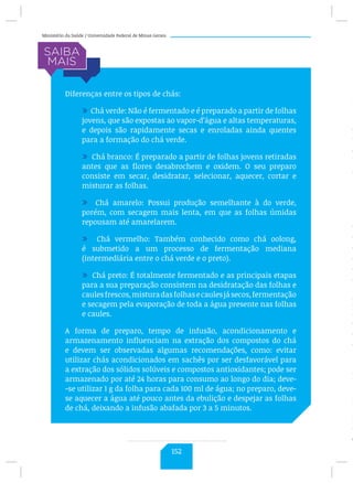 Ministério da Saúde / Universidade Federal de Minas Gerais
Diferenças entre os tipos de chás:
/ Chá verde: Não é fermentado e é preparado a partir de folhas
jovens, que são expostas ao vapor-d’água e altas temperaturas,
e depois são rapidamente secas e enroladas ainda quentes
para a formação do chá verde.
/ Chá branco: É preparado a partir de folhas jovens retiradas
antes que as flores desabrochem e oxidem. O seu preparo
consiste em secar, desidratar, selecionar, aquecer, cortar e
misturar as folhas.
/ Chá amarelo: Possui produção semelhante à do verde,
porém, com secagem mais lenta, em que as folhas úmidas
repousam até amarelarem.
/ Chá vermelho: Também conhecido como chá oolong,
é submetido a um processo de fermentação mediana
(intermediária entre o chá verde e o preto).
/ Chá preto: É totalmente fermentado e as principais etapas
para a sua preparação consistem na desidratação das folhas e
caulesfrescos,misturadasfolhasecaulesjásecos,fermentação
e secagem pela evaporação de toda a água presente nas folhas
e caules.
A forma de preparo, tempo de infusão, acondicionamento e
armazenamento influenciam na extração dos compostos do chá
e devem ser observadas algumas recomendações, como: evitar
utilizar chás acondicionados em sachês por ser desfavorável para
a extração dos sólidos solúveis e compostos antioxidantes; pode ser
armazenado por até 24 horas para consumo ao longo do dia; deve-
-se utilizar 1 g da folha para cada 100 ml de água; no preparo, deve-
se aquecer a água até pouco antes da ebulição e despejar as folhas
de chá, deixando a infusão abafada por 3 a 5 minutos.
C
Í
S
fl
c
t
e
h
o
(
r
fl
d
d
c
e
c
d
p
H
e
e
d
r
a
P
R
F
c
c
152
 