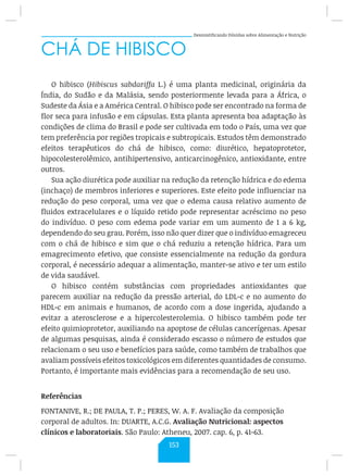 Desmistificando Dúvidas sobre Alimentação e Nutrição
CHÁ DE HIBISCO
O hibisco (Hibiscus sabdariffa L.) é uma planta medicinal, originária da
Índia, do Sudão e da Malásia, sendo posteriormente levada para a África, o
Sudeste da Ásia e a América Central. O hibisco pode ser encontrado na forma de
flor seca para infusão e em cápsulas. Esta planta apresenta boa adaptação às
condições de clima do Brasil e pode ser cultivada em todo o País, uma vez que
tem preferência por regiões tropicais e subtropicais. Estudos têm demonstrado
efeitos terapêuticos do chá de hibisco, como: diurético, hepatoprotetor,
hipocolesterolêmico, antihipertensivo, anticarcinogênico, antioxidante, entre
outros.
Sua ação diurética pode auxiliar na redução da retenção hídrica e do edema
(inchaço) de membros inferiores e superiores. Este efeito pode influenciar na
redução do peso corporal, uma vez que o edema causa relativo aumento de
fluidos extracelulares e o líquido retido pode representar acréscimo no peso
do indivíduo. O peso com edema pode variar em um aumento de 1 a 6 kg,
dependendo do seu grau. Porém, isso não quer dizer que o indivíduo emagreceu
com o chá de hibisco e sim que o chá reduziu a retenção hídrica. Para um
emagrecimento efetivo, que consiste essencialmente na redução da gordura
corporal, é necessário adequar a alimentação, manter-se ativo e ter um estilo
de vida saudável.
O hibisco contém substâncias com propriedades antioxidantes que
parecem auxiliar na redução da pressão arterial, do LDL-c e no aumento do
HDL-c em animais e humanos, de acordo com a dose ingerida, ajudando a
evitar a aterosclerose e a hipercolesterolemia. O hibisco também pode ter
efeito quimioprotetor, auxiliando na apoptose de células cancerígenas. Apesar
de algumas pesquisas, ainda é considerado escasso o número de estudos que
relacionam o seu uso e benefícios para saúde, como também de trabalhos que
avaliam possíveis efeitos toxicológicos em diferentes quantidades de consumo.
Portanto, é importante mais evidências para a recomendação de seu uso.
Referências
FONTANIVE, R.; DE PAULA, T. P.; PERES, W. A. F. Avaliação da composição
corporal de adultos. In: DUARTE, A.C.G. Avaliação Nutricional: aspectos
clínicos e laboratoriais. São Paulo: Atheneu, 2007. cap. 6, p. 41-63.
153
 