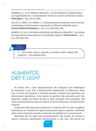 Ministério da Saúde / Universidade Federal de Minas Gerais
HOPKINS, A. L. et al. Hibiscus sabdariffa L. in the treatment of hypertension
and hyperlipidemia: a comprehensive review of animal and human studies.
Fitoterapia, v. 85, p. 84-94, 2013.
LIN, H. H.; CHEN, J. H.; WANG, C. J. Chemopreventive properties and molecular
mechanisms of the bioactive compounds in Hibiscus sabdariffa Linne.
Current Medical Chemistry, v. 18, n. 8, p. 1245-1254, 2011.
RAMOS, D. D. et al. Atividade antioxidante de Hibiscus sabdariffa L. em função
do espaçamento entre plantas e da adubação orgânica. Ciência Rural, v. 41, n.
8, p. 1331-1336, 2011.
ALIMENTOS
DIET E LIGHT
Os termos diet e light frequentemente são utilizados nas embalagens
de alimentos e, por isso, é fundamental compreender as diferenças entre
eles. O termo diet somente é utilizado quando o produto não apresenta um
determinado ingrediente, como açúcar ou gordura. São alimentos para fins
especiais, usados em dietas em que se deve restringir certo nutriente, não
sendo necessariamente isento de açúcar ou formulado para o controle de peso
corporal.
O alimento light apresenta redução de no mínimo 25% no valor energético
(calorias) ou no conteúdo de algum componente (açúcar, gordura, colesterol,
sódio, entre outros) em relação ao alimento de referência ou convencional.
Alimentos diet ou light não necessariamente são isentos de calorias e
açúcar, conforme apresentado anteriormente, e, por isso, não devem ser
/ Chás verde, branco, amarelo, vermelho e preto: Página 150,
Capítulo 3 – Para Reduzir Peso.
154
 