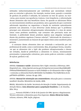 Desmistificando Dúvidas sobre Alimentação e Nutrição
utilizados indiscriminadamente por indivíduos que necessitam reduzir
peso ou controlar a glicemia. Por exemplo, muitas vezes, quando o conteúdo
de gordura do produto é reduzido, há aumento no teor de açúcar, ou vice-
-versa, para manter sua aparência e textura. Com frequência, a reformulação
desses alimentos não traz benefícios claros. Ou quando se adicionam fibras
ou micronutrientes sintéticos aos produtos, sem a garantia de que o nutriente
adicionado reproduza no organismo a função do nutriente naturalmente
presente nos alimentos. O Guia Alimentar ainda destaca que “o problema
principal com alimentos ultraprocessados reformulados é o risco de serem
vistos como produtos saudáveis, cujo consumo não precisaria mais ser
limitado. A publicidade desses produtos explora suas alegadas vantagens
diante dos produtos regulares (“menos calorias”, “adicionado de vitaminas e
minerais”), aumentando as chances de que sejam vistos como saudáveis pelas
pessoas.
O consumo destes alimentos deve ser orientado e esclarecido por um
profissional de saúde, como o nutricionista. Mas, de qualquer forma, ressalta-
-se que os alimentos diet e light são produtos ultraprocessados e devem
ser evitados, dando-se preferência a alimentos in natura, minimamente
processados e preparações culinárias, pois assim pode-se controlar a adição
de açúcar, gordura e sal.
Referências
ANVISA. Consumo e saúde: alimentos diet e light: entenda a diferença, 2013.
Disponível em: http://portal.anvisa.gov.br/wps/wcm/connect/8aa13280428f1
f79950ad71bb0036de1/Consumo+e+Sa%C3%BAde+n+33+Alimentos+diet+e+light
++entenda+a+diferen%C3%A7a+REVISADO+%C3%81REA+T%C3%89CNICA+13-01.
pdf?MOD=AJPERES. Acesso: 26 ago. 2015.
ANVISA. Manual de orientação aos consumidores: educação para o consumo
saudável. Brasília: Ministério da Saúde, 2008.
BRASIL. Ministério da Saúde. Secretaria de Atenção à Saúde. Departamento de
Atenção Básica. Guia alimentar para a população brasileira. 2. ed. Brasília,
2014. 156 p.
______. Portaria SVS/MS nº 29 de 13 de janeiro de 1998. Aprova o Regulamento
Técnico referente a Alimentos para Fins Especiais. Diário Oficial da União,
volume, número, 1998. Seção, páginas.
155
 