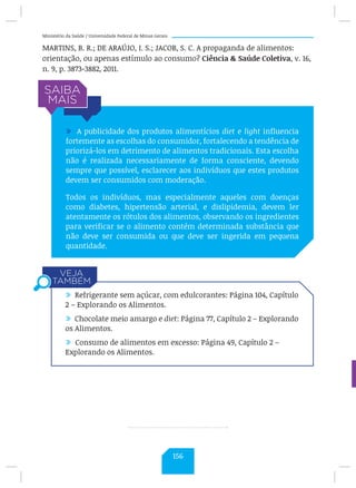 Ministério da Saúde / Universidade Federal de Minas Gerais
MARTINS, B. R.; DE ARAÚJO, I. S.; JACOB, S. C. A propaganda de alimentos:
orientação, ou apenas estímulo ao consumo? Ciência  Saúde Coletiva, v. 16,
n. 9, p. 3873-3882, 2011.
/ A publicidade dos produtos alimentícios diet e light influencia
fortemente as escolhas do consumidor, fortalecendo a tendência de
priorizá-los em detrimento de alimentos tradicionais. Esta escolha
não é realizada necessariamente de forma consciente, devendo
sempre que possível, esclarecer aos indivíduos que estes produtos
devem ser consumidos com moderação.
Todos os indivíduos, mas especialmente aqueles com doenças
como diabetes, hipertensão arterial, e dislipidemia, devem ler
atentamente os rótulos dos alimentos, observando os ingredientes
para verificar se o alimento contém determinada substância que
não deve ser consumida ou que deve ser ingerida em pequena
quantidade.
/ Refrigerante sem açúcar, com edulcorantes: Página 104, Capítulo
2 – Explorando os Alimentos.
/ Chocolate meio amargo e diet: Página 77, Capítulo 2 – Explorando
os Alimentos.
/ Consumo de alimentos em excesso: Página 49, Capítulo 2 –
Explorando os Alimentos.
156
 