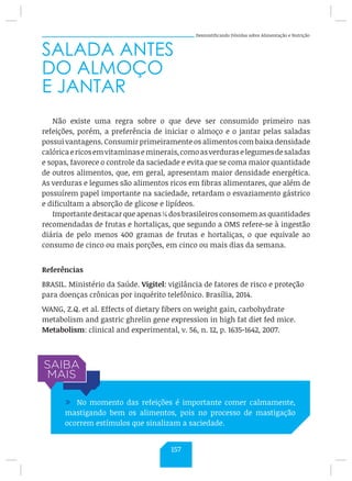 Desmistificando Dúvidas sobre Alimentação e Nutrição
SALADA ANTES
DO ALMOÇO
E JANTAR
Não existe uma regra sobre o que deve ser consumido primeiro nas
refeições, porém, a preferência de iniciar o almoço e o jantar pelas saladas
possui vantagens. Consumir primeiramente os alimentos com baixa densidade
calóricaericosemvitaminaseminerais,comoasverduraselegumesdesaladas
e sopas, favorece o controle da saciedade e evita que se coma maior quantidade
de outros alimentos, que, em geral, apresentam maior densidade energética.
As verduras e legumes são alimentos ricos em fibras alimentares, que além de
possuírem papel importante na saciedade, retardam o esvaziamento gástrico
e dificultam a absorção de glicose e lipídeos.
Importante destacar que apenas ¼ dos brasileiros consomem as quantidades
recomendadas de frutas e hortaliças, que segundo a OMS refere-se à ingestão
diária de pelo menos 400 gramas de frutas e hortaliças, o que equivale ao
consumo de cinco ou mais porções, em cinco ou mais dias da semana.
Referências
BRASIL. Ministério da Saúde. Vigitel: vigilância de fatores de risco e proteção
para doenças crônicas por inquérito telefônico. Brasília, 2014.
WANG, Z.Q. et al. Effects of dietary fibers on weight gain, carbohydrate
metabolism and gastric ghrelin gene expression in high fat diet fed mice.
Metabolism: clinical and experimental, v. 56, n. 12, p. 1635-1642, 2007.
/ No momento das refeições é importante comer calmamente,
mastigando bem os alimentos, pois no processo de mastigação
ocorrem estímulos que sinalizam a saciedade.
157
 