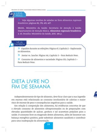 Ministério da Saúde / Universidade Federal de Minas Gerais
DIETA LIVRE NO
FIM DE SEMANA
Independentemente do tipo de alimento, deve ficar claro que a sua ingestão
em excesso está relacionada ao consumo involuntário de calorias e maior
risco de excesso de peso e consequências negativas para a saúde.
Em relação à composição dos alimentos, há evidências concretas de que
o elevado consumo de alimentos ultraprocessados ou de preparações com
elevadas quantidades de açúcar, gordura e sal acarretam prejuízos para a
saúde. O consumo livre ou exagerado destes alimentos, além de favorecer um
balanço energético positivo, pode substituir alimentos saudáveis e contribuir
para uma inadequação da alimentação.
/ Veja algumas receitas de saladas no livro Alimentos regionais
brasileiros: páginas 82, 178, 419, 407.
BRASIL. Ministério da Saúde. Secretaria de Atenção à Saúde.
Departamento de Atenção Básica. Alimentos regionais brasileiros.
2. ed. Brasília: Ministério da Saúde, 2015. 484 p.
/ Líquidos durante as refeições: Página 47, Capítulo 2 – Explorando
os Alimentos.
/ Jantar vs. lanche: Página 141, Capítulo 3 – Para Reduzir Peso.
/ Consumo de alimentos e saciedade: Página 133, Capítulo 3 –
Para Reduzir Peso.
158
 