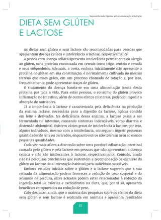 Desmistificando Dúvidas sobre Alimentação e Nutrição
DIETA SEM GLÚTEN
E LACTOSE
As dietas sem glúten e sem lactose são recomendadas para pessoas que
apresentam doença celíaca e intolerância a lactose, respectivamente.
A pessoa com doença celíaca apresenta intolerância permanente ou alergia
ao glúten, uma proteína encontrada em cereais como trigo, centeio e cevada
e seus subprodutos. Ademais, a aveia, embora inicialmente não apresente a
proteína do glúten em sua constituição, é normalmente cultivada no mesmo
terreno que esses grãos, em um processo chamado de rotação e, por isso,
frequentemente, pode apresentar traços de glúten.
O tratamento da doença baseia-se em uma alimentação isenta desta
proteína por toda a vida. Para estas pessoas, o consumo do glúten provoca
inflamação no intestino, além de outros efeitos colaterais, podendo impedir a
absorção de nutrientes.
Já a intolerância à lactose é caracterizada pela deficiência na produção
da enzima lactase, necessária para a digestão da lactose, açúcar contido
em leite e derivados. Na deficiência dessa enzima, a lactose passa a ser
fermentada no intestino, causando sintomas indesejáveis, como diarreia e
distensão abdominal. Existem vários graus de intolerância à lactose, por isso,
alguns indivíduos, mesmo com a intolerância, conseguem ingerir pequenas
quantidades de leite ou derivados, enquanto outros não toleram nem ao menos
pequenas quantidades.
Cada vez mais aflora a discussão sobre uma possível inflamação intestinal
causada pelo glúten e pela lactose em pessoas que não apresentam a doença
celíaca e não são intolerantes à lactose, respectivamente. Contudo, ainda
não há pesquisas conclusivas que sustentem a recomendação de exclusão do
glúten ou lactose da alimentação habitual para indivíduos saudáveis.
Embora estudos iniciais sobre o glúten e a lactose sugerem que a sua
retirada da alimentação podem favorecer a redução do peso corporal e do
acúmulo de gordura, estes achados podem estar relacionados à redução da
ingestão total de calorias e carboidratos na dieta, que, por si só, apresenta
benefícios comprovados na redução de peso.
Cabe destacar, ainda, que a maioria das pesquisas sobre os efeitos da dieta
sem glúten e sem lactose é realizada em animais e apresenta resultados
15
 