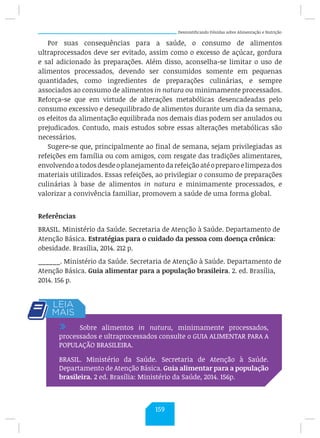 Desmistificando Dúvidas sobre Alimentação e Nutrição
Por suas consequências para a saúde, o consumo de alimentos
ultraprocessados deve ser evitado, assim como o excesso de açúcar, gordura
e sal adicionado às preparações. Além disso, aconselha-se limitar o uso de
alimentos processados, devendo ser consumidos somente em pequenas
quantidades, como ingredientes de preparações culinárias, e sempre
associados ao consumo de alimentos in natura ou minimamente processados.
Reforça-se que em virtude de alterações metabólicas desencadeadas pelo
consumo excessivo e desequilibrado de alimentos durante um dia da semana,
os efeitos da alimentação equilibrada nos demais dias podem ser anulados ou
prejudicados. Contudo, mais estudos sobre essas alterações metabólicas são
necessários.
Sugere-se que, principalmente ao final de semana, sejam privilegiadas as
refeições em família ou com amigos, com resgate das tradições alimentares,
envolvendoatodosdesdeoplanejamentodarefeiçãoatéopreparoelimpezados
materiais utilizados. Essas refeições, ao privilegiar o consumo de preparações
culinárias à base de alimentos in natura e minimamente processados, e
valorizar a convivência familiar, promovem a saúde de uma forma global.
Referências
BRASIL. Ministério da Saúde. Secretaria de Atenção à Saúde. Departamento de
Atenção Básica. Estratégias para o cuidado da pessoa com doença crônica:
obesidade. Brasília, 2014. 212 p.
______. Ministério da Saúde. Secretaria de Atenção à Saúde. Departamento de
Atenção Básica. Guia alimentar para a população brasileira. 2. ed. Brasília,
2014. 156 p.
/ Sobre alimentos in natura, minimamente processados,
processados e ultraprocessados consulte o GUIA ALIMENTAR PARA A
POPULAÇÃO BRASILEIRA.
BRASIL. Ministério da Saúde. Secretaria de Atenção à Saúde.
Departamento de Atenção Básica. Guia alimentar para a população
brasileira. 2 ed. Brasília: Ministério da Saúde, 2014. 156p.
159
 