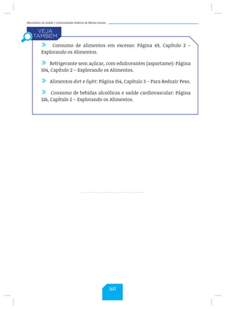 Ministério da Saúde / Universidade Federal de Minas Gerais
/ Consumo de alimentos em excesso: Página 49, Capítulo 2 –
Explorando os Alimentos.
/ Refrigerante sem açúcar, com edulcorantes (aspartame): Página
104, Capítulo 2 – Explorando os Alimentos.
/ Alimentos diet e light: Página 154, Capítulo 3 – Para Reduzir Peso.
/ Consumo de bebidas alcoólicas e saúde cardiovascular: Página
126, Capítulo 2 – Explorando os Alimentos.
160
 