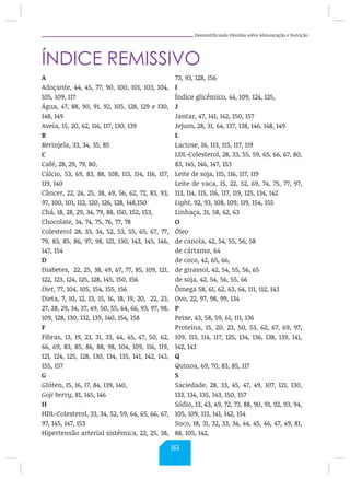 Desmistificando Dúvidas sobre Alimentação e Nutrição
ÍNDICE REMISSIVO
A
Adoçante, 44, 45, 77, 90, 100, 101, 103, 104,
105, 109, 117
Água, 47, 88, 90, 91, 92, 105, 128, 129 e 130,
148, 149
Aveia, 15, 20, 62, 116, 117, 130, 139
B
Berinjela, 33, 34, 35, 85
C
Café, 28, 29, 79, 80,
Cálcio, 53, 69, 83, 88, 108, 113, 114, 116, 117,
119, 140
Câncer, 22, 24, 25, 38, 49, 56, 62, 72, 83, 93,
97, 100, 101, 112, 120, 126, 128, 148,150
Chá, 18, 28, 29, 34, 79, 88, 150, 152, 153,
Chocolate, 34, 74, 75, 76, 77, 78
Colesterol 28, 33, 34, 52, 53, 55, 65, 67, 77,
79, 83, 85, 86, 97, 98, 121, 130, 143, 145, 146,
147, 154
D
Diabetes, 22, 25, 38, 49, 67, 77, 85, 109, 121,
122, 123, 124, 125, 128, 145, 150, 156
Diet, 77, 104, 105, 154, 155, 156
Dieta, 7, 10, 12, 13, 15, 16, 18, 19, 20, 22, 23,
27, 28, 29, 34, 37, 49, 50, 55, 64, 66, 93, 97, 98,
109, 128, 130, 132, 139, 140, 154, 158
F
Fibras, 13, 19, 23, 31, 33, 44, 45, 47, 50, 62,
66, 69, 83, 85, 86, 88, 98, 104, 109, 116, 119,
121, 124, 125, 128, 130, 134, 135, 141, 142, 143,
155, 157
G
Glúten, 15, 16, 17, 84, 139, 140,
Goji berry, 81, 145, 146
H
HDL-Colesterol, 33, 34, 52, 59, 64, 65, 66, 67,
97, 145, 147, 153
Hipertensão arterial sistêmica, 22, 25, 38,
73, 93, 128, 156
I
Índice glicêmico, 44, 109, 124, 125,
J
Jantar, 47, 141, 142, 150, 157
Jejum, 28, 31, 64, 137, 138, 146, 148, 149
L
Lactose, 16, 113, 115, 117, 119
LDL-Colesterol, 28, 33, 55, 59, 65, 66, 67, 80,
83, 145, 146, 147, 153
Leite de soja, 115, 116, 117, 119
Leite de vaca, 15, 22, 52, 69, 74, 75, 77, 97,
113, 114, 115, 116, 117, 119, 125, 134, 142
Light, 92, 93, 108, 109, 119, 154, 155
Linhaça, 31, 58, 62, 63
O
Óleo
de canola, 42, 54, 55, 56, 58
de cártamo, 64
de coco, 42, 65, 66,
de girassol, 42, 54, 55, 56, 65
de soja, 42, 54, 56, 55, 66
Ômega 58, 61, 62, 63, 64, 111, 112, 143
Ovo, 22, 97, 98, 99, 134
P
Peixe, 43, 58, 59, 61, 111, 136
Proteína, 15, 20, 23, 50, 53, 62, 67, 69, 97,
109, 113, 114, 117, 125, 134, 136, 138, 139, 141,
142, 143
Q
Quinoa, 69, 70, 83, 85, 117
S
Saciedade, 28, 33, 45, 47, 49, 107, 121, 130,
133, 134, 135, 143, 150, 157
Sódio, 13, 43, 49, 72, 73, 88, 90, 91, 92, 93, 94,
105, 109, 113, 141, 142, 154
Suco, 18, 31, 32, 33, 34, 44, 45, 46, 47, 49, 81,
88, 105, 142,
161
 