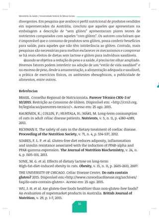 Ministério da Saúde / Universidade Federal de Minas Gerais
divergentes. Em pesquisa que avaliou o perfil nutricional de produtos vendidos
em supermercados da Austrália, concluiu que aqueles que apresentam na
embalagem a descrição de “sem glúten” apresentaram piores teores de
nutrientes comparados com aqueles “com glúten”. Os autores concluíram que
é improvável que o consumo de produtos sem glúten, possa conferir benefícios
para saúde, para aqueles que não têm intolerância ao glúten. Contudo, mais
pesquisas são necessárias para melhor esclarecer os mecanismos e comprovar
se há reais efeitos de dietas sem lactose e glúten para indivíduos saudáveis.
Quando se objetiva a redução do peso e a saúde, é preciso ter olhar ampliado.
Diversos fatores podem interferir na adoção de um “estilo de vida saudável” e
no excesso de peso, desde a amamentação, a alimentação adequada e saudável,
a prática de exercícios físicos, os ambientes obesogênicos, a publicidade de
alimentos, entre outros.
Referências
BRASIL. Conselho Regional de Nutricionista. Parecer Técnico CRN-3 nº
10/2015. Restrição ao Consumo de Glúten. Disponível em: http://crn3.org.
br/legislacao/pareceres-tecnico/. Acesso em: 25 ago. 2015.
KAUKINEN, K.; COLLIN, P.; HUHTALA, H.; MÄKI, M. Long-term consumption
of oats in adult celiac disease patients. Nutrients, v. 5, n. 11, p. 4380-4389,
2013.
RICHMAN E. The safety of oats in the dietary treatment of coeliac disease.
Proceeding of the Nutrition Society, v. 71, n. 4, p. 534-537, 2012.
SOARES, F. L. P. et al. Gluten-free diet reduces adiposity, inflammation
and insulin resistance associated with the induction of PPAR-alpha and
PPAR-gamma expression. The Journal of Nutrition Biochemistry, v. 24, n.
6, p. 1105-1111, 2013.
SONE, M. G. et al. Effects of dietary lactose on long-term
High-fat-diet-induced obesity in rats. Obesity, v. 15, n. 11, p. 2605-2613, 2007.
THE UNIVERSITY OF CHICAGO. Celiac Disease Center. Do oats contain
gluten? 2015. Disponível em:http://www.cureceliacdisease.org/archives/
faq/do-oats-contain-gluten. Acesso em: 25 ago. 2015.
WU, J. H. et al. Are gluten-free foods healthier than non-gluten-free foods?
An evaluation of supermarket products in Australia. British Journal of
Nutrition, v. 29, p. 1-7, 2015.
16
 
