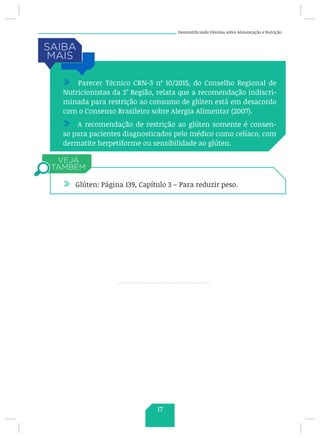 Desmistificando Dúvidas sobre Alimentação e Nutrição
/ Parecer Técnico CRN-3 nº 10/2015, do Conselho Regional de
Nutricionistas da 3° Região, relata que a recomendação indiscri-
minada para restrição ao consumo de glúten está em desacordo
com o Consenso Brasileiro sobre Alergia Alimentar (2007).
/ A recomendação de restrição ao glúten somente é consen-
so para pacientes diagnosticados pelo médico como celíaco, com
dermatite herpetiforme ou sensibilidade ao glúten.
/ Glúten: Página 139, Capítulo 3 – Para reduzir peso.
17
 