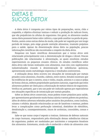 Ministério da Saúde / Universidade Federal de Minas Gerais
DIETAS E
SUCOS DETOX
A dieta detox é composta por vários tipos de preparações, sucos, chás e
coquetéis, e objetiva eliminar toxinas e reduzir a produção de radicais livres,
que são prejudiciais às células do organismo. Em geral, os alimentos usados
nessa dieta possuem baixo valor calórico, o que pode auxiliar na perda de peso.
Porém, assim como outras dietas da moda, não pode ser seguida por um longo
período de tempo, pois exige grande restrição alimentar, trazendo prejuízos
para a saúde. Apesar da disseminação dessa dieta na população, poucas
informações científicas são encontradas a respeito da dieta detox.
Pesquisas em bases científicas demonstram que o termo detox está
relacionado principalmente com a desintoxicação de drogas e álcool. Poucas
publicações são relacionadas à alimentação, as quais envolvem estudos
experimentais ou pequenos ensaios clínicos. Os estudos científicos sobre
dieta detox não foram realizados com alimentos, mas sim com suplementos
industrializados visando à desintoxicação de substâncias químicas,
apresentando ainda metodologia imprecisa e resultados controversos.
A utilização dessa dieta ocorreu em situações de intoxicação por metais
pesados como alumínio, chumbo, cádmio, entre outros. Estudos mostram que
há evidências de que o coentro, uvas e vinho, maçãs, amoras e a casca e polpa
de frutas cítricas, exibem propriedades quelantes naturais, sugerindo que estes
alimentos podem ser úteis para a eliminação de metais tóxicos do organismo.
Verifica-se, portanto, que o seu uso pode ser indicado apenas por especialistas
em situações específicas de intoxicação por metais pesados.
Sobre as dietas detox comerciais, essas podem trazer prejuízos para saúde,
por apresentarem geralmente muito baixa caloria e serem pobres em proteína;
além de efeitos adversos relatados pelos usuários dos produtos, como insônia,
náusea e cefaleia. Quando relacionadas ao uso de laxativos e enemas, podem
levar a complicações como perfuração intestinal, distúrbios de eletrólitos,
desidratação e, consequentemente, riscos de arritmias, convulsões, comas e
óbito.
Sabe-se que nosso corpo é exposto a toxinas. Sistemas de defesas naturais
do corpo humano, responsáveis pela eliminação dessas substâncias tóxicas
do organismo, podem ser modulados por nutrientes e compostos bioativos
dos alimentos. Entretanto, ainda não é conhecido o efeito de alimentos com
18
 