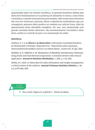 Desmistificando Dúvidas sobre Alimentação e Nutrição
propriedades detox em estudos científicos. Os grandes benefícios obtidos pela
dieta detox fundamentam-se na presença de alimentos in natura, como frutas
e hortaliças, e aqueles minimamente processados. Sabe-se que esses alimentos
são ricos em vitaminas, minerais, fibras e substâncias antioxidantes que, por
conseguinte, possuem efeito positivo no combate aos radicais livres, além de
apresentarem baixa densidade energética. Por isso, uma alimentação com
grande variedade desses alimentos, não necessariamente vinculados à dieta
detox, auxilia no controle do peso e na manutenção da saúde.
Referência
GAIOLLA, P. S. A. A ciência e as dietas detox. Informativo Sociedade Brasileira
de Alimentação e Nutrição. Disponível em: http://www.sban.org.br/por_
dentro/informativos/186/a-ciencia-e-as-dietas-detox. Acesso em: 25 ago. 2015.
HODGES, R. E.; MINICH, D. M..
Modulation of Metabolic Detoxification Pathways
Using Foods and Food-Derived Components: A Scientific Review with Clinical
Application. Journal of Nutrition Metabolism, v. 2015, p. 1-23, 2015.
KLEIN, A.V.; KIAT, H. Detox diets for toxin elimination and weight management:
a critical review of the evidence. Journal of Human Nutrition Dietetics, v. 28,
n.6, p.675-686, 2015.
/ Suco verde: Página 31, Capítulo 1 – Dietas da Moda.
19
 
