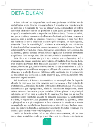 Ministério da Saúde / Universidade Federal de Minas Gerais
DIETA DUKAN
A dieta Dukan é rica em proteínas, restrita em gorduras e com baixo teor de
carboidratos, sendo dividida em quatro fases. A primeira fase possui duração
de sete dias e é chamada de “fase de ataque”: nela, os indivíduos só podem
consumir alimentos fontes de proteínas e com pouca gordura (“proteínas
magras”), e farelo de aveia. A segunda fase é denominada “fase do cruzeiro”,
em que se continua o consumo de alimentos fontes de proteínas e com pouca
gordura, com a adição de algumas verduras e legumes, e essa fase deve
ser mantida até que o indivíduo alcance o peso desejado. Na fase seguinte,
nomeada “fase de consolidação”, inicia-se a reintrodução dos alimentos
fontes de carboidratos na dieta, enquanto na quarta e última fase ou “fase de
estabilização” é permitido o retorno dos hábitos alimentares, exceto em um dia
da semana, quando deverão ser consumidos apenas os alimentos permitidos
na primeira fase, ou seja, uma dieta rica em proteínas e farelo de aveia.
Esta dieta se encontra no grupo das restritas em carboidratos. Até o
momento, são poucos os estudos que avaliam a efetividade desse tipo de dieta,
mas muitos indivíduos têm declarado alcançar o objetivo de reduzir peso.
Porém, observa-se que, assim como várias outras dietas restritivas, a Dukan
não consegue ser mantida em longo prazo, além de não promover a reeducação
alimentar e a adoção de outros hábitos de vida saudáveis. Um levantamento
de indivíduos que adotaram a dieta mostrou que, aproximadamente, 75%
retornam ao peso anterior.
Adicionalmente, é importante considerar as consequências da ingestão
elevada de proteínas, que pode provocar sobrecarga renal e desregulação do
metabolismo. A realização de dietas restritivas pode levar ainda à cetoacidose,
caracterizada por hiperglicemia, vômitos, dificuldade respiratória, entre
outros sintomas. Isso ocorre porque o cérebro utiliza a glicose como principal
substrato energético para a realização de suas funções. Para que as funções
cerebrais sejam mantidas, quando há reduzida quantidade de carboidratos
na dieta, o organismo ativa processos para o aumento da glicemia, como
a glicogenólise e a gliconeogênese. A falta constante do nutriente ocasiona
desregulação do metabolismo, favorecendo a hiperglicemia. Embora rara,
caso não seja bem tratada, a cetoacidose resultante de dietas restritivas em
calorias pode causar sérias complicações para a saúde.
Devido ao fato de a dieta Dukan ser relativamente recente, não se sabe
quais são os seus efeitos em longo prazo. Mais uma vez, é importante destacar
20
 