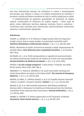 Desmistificando Dúvidas sobre Alimentação e Nutrição
que uma alimentação baseada em alimentos in natura e minimamente
processados, que respeite a cultura e os hábitos alimentares do indivíduo e
promova a adoção de hábitos saudáveis de vida é a melhor opção para a saúde.
A complementação de pequenas quantidades de alimentos de origem
animal, combinações de alimentos de origem vegetal – vários tipos de
grãos, raízes, tubérculos, farinhas, legumes, verduras, frutas e castanhas –
constituem base excelente para alimentação nutricionalmente balanceada,
saborosa e culturalmente apropriada.
Referências
ASTRUP, A.; GEIKER, N. R. W. Efficacy of higher protein diets for long-term
weight control. How to assess quality of randomized controlled trials?
Nutrition Metabolism Cardiovascular Disease, v. 24, n. 3, p. 220-223, 2014.
BRASIL. Ministério da Saúde. Secretaria de Atenção à Saúde. Departamento de
Atenção Básica. Guia alimentar para a população brasileira. 2. ed. Brasília,
2014. 156 p.
DO PRADO, W. L. et al. Perfil antropométrico e ingestão de macronutrientes
em atletas profissionais brasileiros de futebol, de acordo com suas posições.
Revista Brasileira de Medicina do Esporte, v. 12, n. 2, p. 61-65, 2006.
DUKAN, P. Eu não consigo emagrecer: a dieta Dukan. Tradução: Ana Adão.
Rio de Janeiro: Best-seller, 2012. 308 p.
FREEMAN T. F.; WILLIS B.; KRYWKO, D. M. Acute intractable vomiting and
severe ketoacidosis secondary to the Dukan Diet©. The Journal of Emergency
Medicine, v. 47, n. 4, p. 109-112, 2014.
HANSEL, B; GIRAL, P.; COPPOLA-XAILLÉ, A. et al. E.L’enquête Internet nationale
«Dukan, et après?»: premiers résultats. Obésité, v. 6, n. 3, p. 146-153, 2011.
KRAUSS, R. M. et al. AHA Scientific Statement: AHA Dietary Guidelines:
Revision 2000: A Statement for Healthcare Professionals From the Nutrition
Committee of the American Heart Association. Journal of Nutrition, v. 131, n.
1, p. 132-146, 2001.
MAKRIS A.; FOSTER G. D. Dietary Approaches to the Treatment of Obesity.
Psychiatric Clinics North America, v. 34, n. 4, p. 813-827, 2011.
21
 