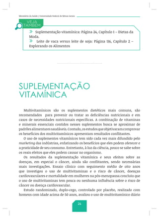 Ministério da Saúde / Universidade Federal de Minas Gerais
SUPLEMENTAÇÃO
VITAMÍNICA
Multivitamínicos são os suplementos dietéticos mais comuns, são
recomendados para prevenir ou tratar as deficiências nutricionais e em
casos de necessidades nutricionais específicas. A combinação de vitaminas
e minerais essenciais contidos nesses suplementos busca se aproximar de
padrõesalimentaressaudáveis.Contudo,osestudosqueobjetivaramcomprovar
os benefícios dos multivitamínicos apresentam resultados conflitantes.
O uso de suplementos vitamínicos tem sido cada vez mais difundido pelo
marketing das indústrias, enfatizando os benefícios que eles podem oferecer e
a praticidade de seu consumo. Entretanto, à luz da ciência, pouco se sabe sobre
os reais efeitos que eles podem causar no organismo.
Os resultados da suplementação vitamínica e seus efeitos sobre as
doenças, em especial o câncer, ainda são conflitantes, sendo necessárias
mais investigações. Ensaio clínico com seguimento médio de oito anos
que investigou o uso de multivitaminas e o risco de câncer, doenças
cardiovasculares e mortalidade em mulheres na pós-menopausa concluiu que
o uso de multivitaminas tem pouca ou nenhuma influência sobre o risco de
câncer ou doença cardiovascular.
Estudo randomizado, duplo-cego, controlado por placebo, realizado com
homens com idade acima de 50 anos, avaliou o uso de multivitamínico diário
/ Suplementação vitamínica: Página 24, Capítulo 1 – Dietas da
Moda.
/ Leite de vaca versus leite de soja: Página 116, Capítulo 2 –
Explorando os Alimentos
24
 