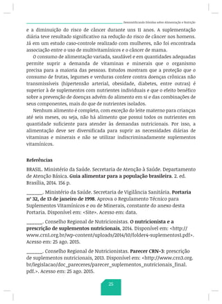 Desmistificando Dúvidas sobre Alimentação e Nutrição
e a diminuição do risco de câncer durante uns 11 anos. A suplementação
diária teve resultado significativo na redução do risco de câncer nos homens.
Já em um estudo caso-controle realizado com mulheres, não foi encontrada
associação entre o uso de multivitamínicos e o câncer de mama.
O consumo de alimentação variada, saudável e em quantidades adequadas
permite suprir a demanda de vitaminas e minerais que o organismo
precisa para a maioria das pessoas. Estudos mostram que a proteção que o
consumo de frutas, legumes e verduras confere contra doenças crônicas não
transmissíveis (hipertensão arterial, obesidade, diabetes, entre outras) é
superior à de suplementos com nutrientes individuais e que o efeito benéfico
sobre a prevenção de doenças advém do alimento em si e das combinações de
seus componentes, mais do que de nutrientes isolados.
Nenhum alimento é completo, com exceção do leite materno para crianças
até seis meses, ou seja, não há alimento que possui todos os nutrientes em
quantidade suficiente para atender às demandas nutricionais. Por isso, a
alimentação deve ser diversificada para suprir as necessidades diárias de
vitaminas e minerais e não se utilizar indiscriminadamente suplementos
vitamínicos.
Referências
BRASIL. Ministério da Saúde. Secretaria de Atenção à Saúde. Departamento
de Atenção Básica. Guia alimentar para a população brasileira. 2. ed.
Brasília, 2014. 156 p.
______. Ministério da Saúde. Secretaria de Vigilância Sanitária. Portaria
nº 32, de 13 de janeiro de 1998. Aprova o Regulamento Técnico para
Suplementos Vitamínicos e ou de Minerais, constante do anexo desta
Portaria. Disponível em: Site. Acesso em: data.
______. Conselho Regional de Nutricionistas. O nutricionista e a
prescrição de suplementos nutricionais, 2014. Disponível em: http://
www.crn1.org.br/wp-content/uploads/2014/10/folder4-suplementos1.pdf.
Acesso em: 25 ago. 2015.
______. Conselho Regional de Nutricionistas. Parecer CRN-3: prescrição
de suplementos nutricionais, 2013. Disponível em: http://www.crn3.org.
br/legislacao/doc_pareceres/parecer_suplementos_nutricionais_final.
pdf.. Acesso em: 25 ago. 2015.
25
 