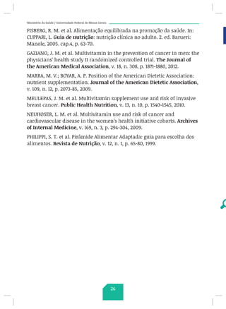 Ministério da Saúde / Universidade Federal de Minas Gerais
FISBERG, R. M. et al. Alimentação equilibrada na promoção da saúde. In:
CUPPARI, L. Guia de nutrição: nutrição clínica no adulto. 2. ed. Barueri:
Manole, 2005. cap.4, p. 63-70.
GAZIANO, J. M. et al. Multivitamin in the prevention of cancer in men: the
physicians’ health study II randomized controlled trial. The Journal of
the American Medical Association, v. 18, n. 308, p. 1871-1880, 2012.
MARRA, M. V.; BOYAR, A. P. Position of the American Dietetic Association:
nutrient supplementation. Journal of the American Dietetic Association,
v. 109, n. 12, p. 2073-85, 2009.
MEULEPAS, J. M. et al. Multivitamin supplement use and risk of invasive
breast cancer. Public Health Nutrition, v. 13, n. 10, p. 1540-1545, 2010.
NEUHOSER, L. M. et al. Multivitamin use and risk of cancer and
cardiovascular disease in the women’s health initiative cohorts. Archives
of Internal Medicine, v. 169, n. 3, p. 294-304, 2009.
PHILIPPI, S. T. et al. Pirâmide Alimentar Adaptada: guia para escolha dos
alimentos. Revista de Nutrição, v. 12, n. 1, p. 65-80, 1999.
26
 