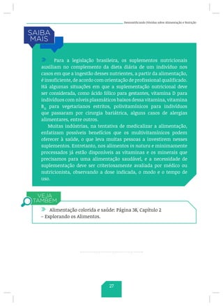 Desmistificando Dúvidas sobre Alimentação e Nutrição
/ Para a legislação brasileira, os suplementos nutricionais
auxiliam no complemento da dieta diária de um indivíduo nos
casos em que a ingestão desses nutrientes, a partir da alimentação,
é insuficiente, de acordo com orientação de profissional qualificado.
Há algumas situações em que a suplementação nutricional deve
ser considerada, como ácido fólico para gestantes, vitamina D para
indivíduos com níveis plasmáticos baixos dessa vitamina, vitamina
B12
para vegetarianos estritos, polivitamínicos para indivíduos
que passaram por cirurgia bariátrica, alguns casos de alergias
alimentares, entre outros.
Muitas indústrias, na tentativa de medicalizar a alimentação,
enfatizam possíveis benefícios que os multivitamínicos podem
oferecer à saúde, o que leva muitas pessoas a investirem nesses
suplementos. Entretanto, nos alimentos in natura e minimamente
processados já estão disponíveis as vitaminas e os minerais que
precisamos para uma alimentação saudável, e a necessidade de
suplementação deve ser criteriosamente avaliada por médico ou
nutricionista, observando a dose indicada, o modo e o tempo de
uso.
/ Alimentação colorida e saúde: Página 38, Capítulo 2
– Explorando os Alimentos.
27
 
