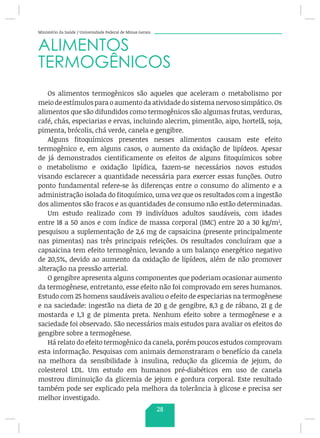 Ministério da Saúde / Universidade Federal de Minas Gerais
ALIMENTOS
TERMOGÊNICOS
Os alimentos termogênicos são aqueles que aceleram o metabolismo por
meio de estímulos para o aumento da atividade do sistema nervoso simpático. Os
alimentos que são difundidos como termogênicos são algumas frutas, verduras,
café, chás, especiarias e ervas, incluindo alecrim, pimentão, aipo, hortelã, soja,
pimenta, brócolis, chá verde, canela e gengibre.
Alguns fitoquímicos presentes nesses alimentos causam este efeito
termogênico e, em alguns casos, o aumento da oxidação de lipídeos. Apesar
de já demonstrados cientificamente os efeitos de alguns fitoquímicos sobre
o metabolismo e oxidação lipídica, fazem-se necessários novos estudos
visando esclarecer a quantidade necessária para exercer essas funções. Outro
ponto fundamental refere-se às diferenças entre o consumo do alimento e a
administração isolada do fitoquímico, uma vez que os resultados com a ingestão
dos alimentos são fracos e as quantidades de consumo não estão determinadas.
Um estudo realizado com 19 indivíduos adultos saudáveis, com idades
entre 18 a 50 anos e com índice de massa corporal (IMC) entre 20 a 30 kg/m2
,
pesquisou a suplementação de 2,6 mg de capsaicina (presente principalmente
nas pimentas) nas três principais refeições. Os resultados concluíram que a
capsaicina tem efeito termogênico, levando a um balanço energético negativo
de 20,5%, devido ao aumento da oxidação de lipídeos, além de não promover
alteração na pressão arterial.
O gengibre apresenta alguns componentes que poderiam ocasionar aumento
da termogênese, entretanto, esse efeito não foi comprovado em seres humanos.
Estudo com 25 homens saudáveis avaliou o efeito de especiarias na termogênese
e na saciedade: ingestão na dieta de 20 g de gengibre, 8,3 g de rábano, 21 g de
mostarda e 1,3 g de pimenta preta. Nenhum efeito sobre a termogênese e a
saciedade foi observado. São necessários mais estudos para avaliar os efeitos do
gengibre sobre a termogênese.
Há relato do efeito termogênico da canela, porém poucos estudos comprovam
esta informação. Pesquisas com animais demonstraram o benefício da canela
na melhora da sensibilidade à insulina, redução da glicemia de jejum, do
colesterol LDL. Um estudo em humanos pré-diabéticos em uso de canela
mostrou diminuição da glicemia de jejum e gordura corporal. Este resultado
também pode ser explicado pela melhora da tolerância à glicose e precisa ser
melhor investigado.
28
 