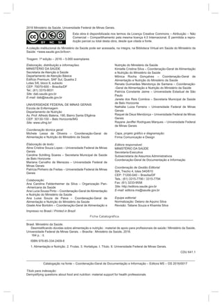 ___________________________________________________________________________________________________
Brasil. Ministério da Saúde.
Desmistificando dúvidas sobre alimentação e nutrição : material de apoio para profissionais de saúde / Ministério da Saúde,
Universidade Federal de Minas Gerais. – Brasília : Ministério da Saúde, 2016.
164 p. : il.
ISBN 978-85-334-2409-8
1. Alimentação e Nutrição. 2. Frutas. 3. Hortaliças. I. Título. II. Universidade Federal de Minas Gerais.
CDU 641.1
____________________________________________________________________________________________________
Catalogação na fonte – Coordenação-Geral de Documentação e Informação – Editora MS – OS 2016/0017
Título para indexação:
Demystifying questions about food and nutrition: material support for health professionals
2016 Ministério da Saúde. Universidade Federal de Minas Gerais.
Esta obra é disponibilizada nos termos da Licença Creative Commons – Atribuição – Não
Comercial – Compartilhamento pela mesma licença 4.0 Internacional. É permitida a repro-
dução parcial ou total desta obra, desde que citada a fonte.
A coleção institucional do Ministério da Saúde pode ser acessada, na íntegra, na Biblioteca Virtual em Saúde do Ministério da
Saúde: <www.saude.gov.br/bvs>.
Tiragem: 1ª edição – 2016 – 5.000 exemplares
Elaboração, distribuição e informações:
MINISTÉRIO DA SAÚDE
Secretaria de Atenção à Saúde
Departamento de Atenção Básica
Edifício Premium, SAF Sul, Quadra 2
Lotes 5/6, bloco II, subsolo
CEP: 70070-600 – Brasília/DF
Tel.: (61) 3315-9031
Site: dab.saude.gov.br
E-mail: dab@saude.gov.br
UNIVERSIDADE FEDERAL DE MINAS GERAIS
Escola de Enfermagem
Departamento de Nutrição
Av. Prof. Alfredo Balena, 190, Bairro Santa Efigênia
CEP: 30130-100 – Belo Horizonte/MG
Site: www.ufmg.br/
Coordenação técnica geral:
Michele Lessa de Oliveira – Coordenação-Geral de
Alimentação e Nutrição do Ministério da Saúde
Elaboração de texto:
Aline Cristine Souza Lopes – Universidade Federal de Minas
Gerais
Caroline Schilling Soares – Secretaria Municipal de Saúde
de Belo Horizonte
Mariana Carvalho de Menezes – Universidade Federal de
Minas Gerais
Patrícia Pinheiro de Freitas – Universidade Federal de Minas
Gerais
Colaboração:
Ana Carolina Feldenheimer da Silva – Organização Pan-
-Americana da Saúde
Ana Lucia Sousa Pinto – Coordenação-Geral de Alimentação
e Nutrição do Ministério da Saúde
Ana Luisa Souza de Paiva – Coordenação-Geral de
Alimentação e Nutrição do Ministério da Saúde
Gisele Ane Bortolini – Coordenação-Geral de Alimentação e
Nutrição do Ministério da Saúde
Kimielle Cristina Silva – Coordenação-Geral de Alimentação
e Nutrição do Ministério da Saúde
Mônica Rocha Gonçalves – Coordenação-Geral de
Alimentação e Nutrição do Ministério da Saúde
Renata Guimarães Mendonça de Santana – Coordenação-
-Geral de Alimentação e Nutrição do Ministério da Saúde
Patrícia Constante Jaime – Universidade Estadual de São
Paulo
Janete dos Reis Coimbra – Secretaria Municipal de Saúde
de Belo Horizonte
Nathália Luiza Ferreira – Universidade Federal de Minas
Gerais
Raquel de Deus Mendonça – Universidade Federal de Minas
Gerais
Rayane Jeniffer Rodrigues Marques – Universidade Federal
de Minas Gerais
Capa, projeto gráfico e diagramação:
Firma Comunicação e Design
Editora responsável:
MINISTÉRIO DA SAÚDE
Secretaria-Executiva
Subsecretaria de Assuntos Administrativos
Coordenação-Geral de Documentação e Informação
Coordenação de Gestão Editorial
SIA, Trecho 4, lotes 540/610
CEP: 71200-040 – Brasília/DF
Tels.: (61) 3315-7790 / 3315-7794
Fax: (61) 3233-9558
Site: http://editora.saude.gov.br
E-mail: editora.ms@saude.gov.br
Equipe editorial:
Normalização: Delano de Aquino Silva
Revisão: Tatiane Souza e Khamila Silva
Ficha Catalográfica
Impresso no Brasil / Printed in Brazil
 