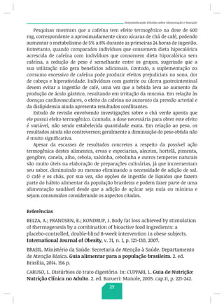 Desmistificando Dúvidas sobre Alimentação e Nutrição
Pesquisas mostram que a cafeína tem efeito termogênico na dose de 600
mg, correspondente a aproximadamente cinco xícaras de chá de café, podendo
aumentar o metabolismo de 5% a 8% durante as primeiras 24 horas de ingestão.
Entretanto, quando comparados indivíduos que consomem dieta hipocalórica
acrescida de cafeína com indivíduos que consomem dieta hipocalórica sem
cafeína, a redução de peso é semelhante entre os grupos, sugerindo que a
sua utilização não gera benefícios adicionais. Contudo, a suplementação ou
consumo excessivo de cafeína pode produzir efeitos prejudiciais no sono, dor
de cabeça e hiperatividade. Indivíduos com gastrite ou úlcera gastrointestinal
devem evitar a ingestão de café, uma vez que a bebida leva ao aumento da
produção de ácido gástrico, resultando em irritação da mucosa. Em relação às
doenças cardiovasculares, o efeito da cafeína no aumento da pressão arterial e
da dislipidemia ainda apresenta resultados conflitantes.
Estudo de revisão envolvendo investigações sobre o chá verde aponta que
ele possui efeito termogênico. Contudo, a dose necessária para obter este efeito
é variável, não sendo estabelecida quantidade exata. Em relação ao peso, os
resultados ainda são controversos; geralmente a diminuição do peso obtida não
é muito significativa.
Apesar da escassez de resultados concretos a respeito da possível ação
termogênica destes alimentos, ervas e especiarias, alecrim, hortelã, pimenta,
gengibre, canela, alho, cebola, salsinha, cebolinha e outros temperos naturais
são muito úteis na elaboração de preparações culinárias, já que incrementam
seu sabor, diminuindo ou mesmo eliminando a necessidade de adição de sal.
O café e os chás, por sua vez, são opções de ingestão de líquidos que fazem
parte do hábito alimentar da população brasileira e podem fazer parte de uma
alimentação saudável desde que a adição de açúcar seja nula ou mínima e
sejam consumidos considerando os aspectos citados.
Referências
BELZA, A.; FRANDSEN, E.; KONDRUP, J. Body fat loss achieved by stimulation
of thermogenesis by a combination of bioactive food ingredients: a
placebo-controlled, double-blind 8-week intervention in obese subjects.
International Journal of Obesity, v. 31, n. 1, p. 121-130, 2007.
BRASIL. Ministério da Saúde. Secretaria de Atenção à Saúde. Departamento
de Atenção Básica. Guia alimentar para a população brasileira. 2. ed.
Brasília, 2014. 156 p.
CARUSO, L. Distúrbios do trato digestório. In: CUPPARI, L. Guia de Nutrição:
Nutrição Clínica no Adulto. 2. ed. Barueri: Manole, 2005. cap.11, p. 221-242.
29
 