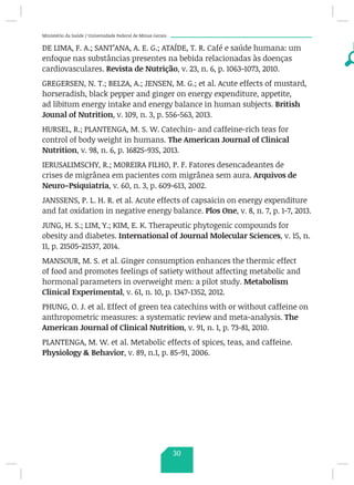 Ministério da Saúde / Universidade Federal de Minas Gerais
DE LIMA, F. A.; SANT’ANA, A. E. G.; ATAÍDE, T. R. Café e saúde humana: um
enfoque nas substâncias presentes na bebida relacionadas às doenças
cardiovasculares. Revista de Nutrição, v. 23, n. 6, p. 1063-1073, 2010.
GREGERSEN, N. T.; BELZA, A.; JENSEN, M. G.; et al. Acute effects of mustard,
horseradish, black pepper and ginger on energy expenditure, appetite,
ad libitum energy intake and energy balance in human subjects. British
Jounal of Nutrition, v. 109, n. 3, p. 556-563, 2013.
HURSEL, R.; PLANTENGA, M. S. W. Catechin- and caffeine-rich teas for
control of body weight in humans. The American Journal of Clinical
Nutrition, v. 98, n. 6, p. 1682S-93S, 2013.
IERUSALIMSCHY, R.; MOREIRA FILHO, P. F. Fatores desencadeantes de
crises de migrânea em pacientes com migrânea sem aura. Arquivos de
Neuro-Psiquiatria, v. 60, n. 3, p. 609-613, 2002.
JANSSENS, P. L. H. R. et al. Acute effects of capsaicin on energy expenditure
and fat oxidation in negative energy balance. Plos One, v. 8, n. 7, p. 1-7, 2013.
JUNG, H. S.; LIM, Y.; KIM, E. K. Therapeutic phytogenic compounds for
obesity and diabetes. International of Journal Molecular Sciences, v. 15, n.
11, p. 21505-21537, 2014.
MANSOUR, M. S. et al. Ginger consumption enhances the thermic effect
of food and promotes feelings of satiety without affecting metabolic and
hormonal parameters in overweight men: a pilot study. Metabolism
Clinical Experimental, v. 61, n. 10, p. 1347-1352, 2012.
PHUNG, O. J. et al. Effect of green tea catechins with or without caffeine on
anthropometric measures: a systematic review and meta-analysis. The
American Journal of Clinical Nutrition, v. 91, n. 1, p. 73-81, 2010.
PLANTENGA, M. W. et al. Metabolic effects of spices, teas, and caffeine.
Physiology  Behavior, v. 89, n.1, p. 85-91, 2006.
30
 