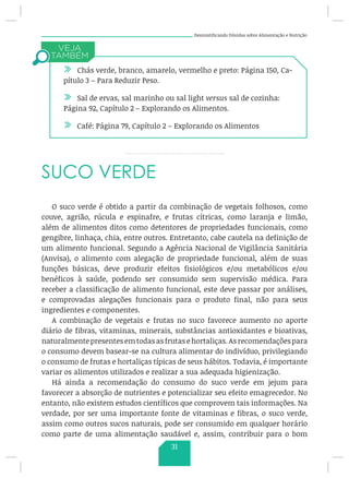Desmistificando Dúvidas sobre Alimentação e Nutrição
SUCO VERDE
O suco verde é obtido a partir da combinação de vegetais folhosos, como
couve, agrião, rúcula e espinafre, e frutas cítricas, como laranja e limão,
além de alimentos ditos como detentores de propriedades funcionais, como
gengibre, linhaça, chia, entre outros. Entretanto, cabe cautela na definição de
um alimento funcional. Segundo a Agência Nacional de Vigilância Sanitária
(Anvisa), o alimento com alegação de propriedade funcional, além de suas
funções básicas, deve produzir efeitos fisiológicos e/ou metabólicos e/ou
benéficos à saúde, podendo ser consumido sem supervisão médica. Para
receber a classificação de alimento funcional, este deve passar por análises,
e comprovadas alegações funcionais para o produto final, não para seus
ingredientes e componentes.
A combinação de vegetais e frutas no suco favorece aumento no aporte
diário de fibras, vitaminas, minerais, substâncias antioxidantes e bioativas,
naturalmente presentes em todas asfrutas e hortaliças. As recomendaçõespara
o consumo devem basear-se na cultura alimentar do indivíduo, privilegiando
o consumo de frutas e hortaliças típicas de seus hábitos. Todavia, é importante
variar os alimentos utilizados e realizar a sua adequada higienização.
Há ainda a recomendação do consumo do suco verde em jejum para
favorecer a absorção de nutrientes e potencializar seu efeito emagrecedor. No
entanto, não existem estudos científicos que comprovem tais informações. Na
verdade, por ser uma importante fonte de vitaminas e fibras, o suco verde,
assim como outros sucos naturais, pode ser consumido em qualquer horário
como parte de uma alimentação saudável e, assim, contribuir para o bom
/ Chás verde, branco, amarelo, vermelho e preto: Página 150, Ca-
pítulo 3 – Para Reduzir Peso.
/ Sal de ervas, sal marinho ou sal light versus sal de cozinha:
Página 92, Capítulo 2 – Explorando os Alimentos.
/ Café: Página 79, Capítulo 2 – Explorando os Alimentos
31
 