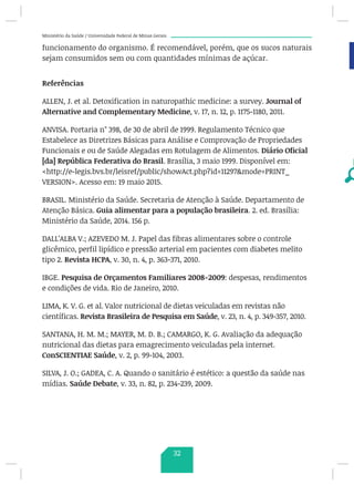 Ministério da Saúde / Universidade Federal de Minas Gerais
funcionamento do organismo. É recomendável, porém, que os sucos naturais
sejam consumidos sem ou com quantidades mínimas de açúcar.
Referências
ALLEN, J. et al. Detoxification in naturopathic medicine: a survey. Journal of
Alternative and Complementary Medicine, v. 17, n. 12, p. 1175-1180, 2011.
ANVISA. Portaria n° 398, de 30 de abril de 1999. Regulamento Técnico que
Estabelece as Diretrizes Básicas para Análise e Comprovação de Propriedades
Funcionais e ou de Saúde Alegadas em Rotulagem de Alimentos. Diário Oficial
[da] República Federativa do Brasil. Brasília, 3 maio 1999. Disponível em:
http://e-legis.bvs.br/leisref/public/showAct.php?id=11297mode=PRINT_
VERSION. Acesso em: 19 maio 2015.
BRASIL. Ministério da Saúde. Secretaria de Atenção à Saúde. Departamento de
Atenção Básica. Guia alimentar para a população brasileira. 2. ed. Brasília:
Ministério da Saúde, 2014. 156 p.
DALL’ALBA V.; AZEVEDO M. J. Papel das fibras alimentares sobre o controle
glicêmico, perfil lipídico e pressão arterial em pacientes com diabetes melito
tipo 2. Revista HCPA, v. 30, n. 4, p. 363-371, 2010.
IBGE. Pesquisa de Orçamentos Familiares 2008-2009: despesas, rendimentos
e condições de vida. Rio de Janeiro, 2010.
LIMA, K. V. G. et al. Valor nutricional de dietas veiculadas em revistas não
científicas. Revista Brasileira de Pesquisa em Saúde, v. 23, n. 4, p. 349-357, 2010.
SANTANA, H. M. M.; MAYER, M. D. B.; CAMARGO, K. G. Avaliação da adequação
nutricional das dietas para emagrecimento veiculadas pela internet.
ConSCIENTIAE Saúde, v. 2, p. 99-104, 2003.
SILVA, J. O.; GADEA, C. A. Quando o sanitário é estético: a questão da saúde nas
mídias. Saúde Debate, v. 33, n. 82, p. 234-239, 2009.
32
 