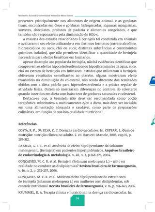 Ministério da Saúde / Universidade Federal de Minas Gerais
presentes principalmente nos alimentos de origem animal, e as gorduras
trans, encontradas em óleos e gorduras hidrogenadas, algumas margarinas,
sorvetes, chocolates, produtos de padaria e alimentos congelados, e que
também são responsáveis pela diminuição do HDL-c.
A maioria dos estudos relacionados à berinjela foi conduzida em animais
e avaliaram o seu efeito utilizando-a em distintos formatos (extrato alcoólico,
hidroalcoólico ou seco; chá ou suco; distintas substâncias e constituintes
químicos isolados), que não permitem identificar a quantidade de berinjela
necessária para efeitos benéficos em humanos.
Apesar do amplo uso popular da berinjela, não há evidências científicas que
comprovem os efeitos hipocolesterolêmicos ou hipoglicemiantes da água, suco,
chá ou extrato de berinjela em humanos. Estudos que utilizaram a berinjela
obtiveram resultados semelhantes ao placebo. Alguns mostraram efeito
transitório na diminuição do colesterol, não sendo diferente dos resultados
obtidos com a dieta padrão para hipercolesterolemia e a prática regular de
atividade física. Outros só mostraram diferenças no controle do colesterol
quando inseridos em dieta com baixo teor de gorduras saturadas e colesterol.
Destaca-se que, a berinjela não deve ser recomendada como opção
terapêutica substitutiva a medicamentos e/ou a dieta, mas deve ser incluída
em uma alimentação adequada e saudável, como parte de preparações
culinárias, em função de sua boa qualidade nutricional.
Referências
COSTA, R. P.; DA SILVA, C. C. Doenças cardiovasculares. In: CUPPARI, L. Guia de
nutrição: nutrição clínica no adulto. 2. ed. Barueri: Manole, 2005, cap.15, p.
287-312.
DA SILVA, G. E. C. et al. Ausência de efeito hipolipemiante da Solanum
melongena L. (Berinjela) em pacientes hiperlipidêmicos. Arquivos brasileiro
de endocrinologia  metabologia, v. 48, n. 3, p.368-373, 2004.
GONÇALVES, M. C. R. et al. Berinjela (Solanum melongena L.) – mito ou
realidade no combate as dislipidemias? Revista brasileira de farmacognosia,
v. 16, n. 2, p. 252-257, 2006.
GONÇALVES, M. C. R. et al. Modesto efeito hipolipemiante do extrato seco
de Berinjela (Solanum melongena L.) em mulheres com dislipidemias, sob
controle nutricional. Revista brasileira de farmacognosia, v. 16, p. 656-663, 2006.
KRUMMEL, D. A. Terapia clínica e nutricional na doença cardiovascular. In:
34
 