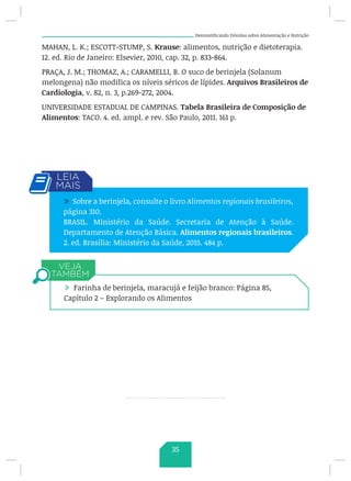 Desmistificando Dúvidas sobre Alimentação e Nutrição
MAHAN, L. K.; ESCOTT-STUMP, S. Krause: alimentos, nutrição e dietoterapia.
12. ed. Rio de Janeiro: Elsevier, 2010, cap. 32, p. 833-864.
PRAÇA, J. M.; THOMAZ, A.; CARAMELLI, B. O suco de berinjela (Solanum
melongena) não modifica os níveis séricos de lípides. Arquivos Brasileiros de
Cardiologia, v. 82, n. 3, p.269-272, 2004.
UNIVERSIDADE ESTADUAL DE CAMPINAS. Tabela Brasileira de Composição de
Alimentos: TACO. 4. ed. ampl. e rev. São Paulo, 2011. 161 p.
/ Sobre a berinjela, consulte o livro Alimentos regionais brasileiros,
página 310.
BRASIL. Ministério da Saúde. Secretaria de Atenção à Saúde.
Departamento de Atenção Básica. Alimentos regionais brasileiros.
2. ed. Brasília: Ministério da Saúde, 2015. 484 p.
/ Farinha de berinjela, maracujá e feijão branco: Página 85,
Capítulo 2 – Explorando os Alimentos
35
 