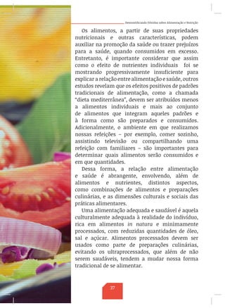 Desmistificando Dúvidas sobre Alimentação e Nutrição
Os alimentos, a partir de suas propriedades
nutricionais e outras características, podem
auxiliar na promoção da saúde ou trazer prejuízos
para a saúde, quando consumidos em excesso.
Entretanto, é importante considerar que assim
como o efeito de nutrientes individuais foi se
mostrando progressivamente insuficiente para
explicar a relação entre alimentação e saúde, outros
estudos revelam que os efeitos positivos de padrões
tradicionais de alimentação, como a chamada
“dieta mediterrânea”, devem ser atribuídos menos
a alimentos individuais e mais ao conjunto
de alimentos que integram aqueles padrões e
à forma como são preparados e consumidos.
Adicionalmente, o ambiente em que realizamos
nossas refeições – por exemplo, comer sozinho,
assistindo televisão ou compartilhando uma
refeição com familiares – são importantes para
determinar quais alimentos serão consumidos e
em que quantidades.
Dessa forma, a relação entre alimentação
e saúde é abrangente, envolvendo, além de
alimentos e nutrientes, distintos aspectos,
como combinações de alimentos e preparações
culinárias, e as dimensões culturais e sociais das
práticas alimentares.
Uma alimentação adequada e saudável é aquela
culturalmente adequada à realidade do indivíduo,
rica em alimentos in natura e minimamente
processados, com reduzidas quantidades de óleo,
sal e açúcar. Alimentos processados devem ser
usados como parte de preparações culinárias,
evitando os ultraprocessados, que além de não
serem saudáveis, tendem a mudar nossa forma
tradicional de se alimentar.
37
 