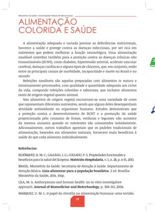 Ministério da Saúde / Universidade Federal de Minas Gerais
ALIMENTAÇÃO
COLORIDA E SAÚDE
A alimentação adequada e variada previne as deficiências nutricionais,
favorece a saúde e protege contra as doenças infecciosas, por ser rica em
nutrientes que podem melhorar a função imunológica. Uma alimentação
saudável contribui também para a proteção contra as doenças crônicas não
transmissíveis (DCNT), como diabetes, hipertensão arterial, acidente vascular
cerebral, doenças cardíacas e alguns tipos de cânceres, que, em conjunto, estão
entre as principais causas de morbidade, incapacidade e morte no Brasil e no
mundo.
Refeições saudáveis são aquelas preparadas com alimentos in natura e
minimamente processados, com qualidade e quantidade adequada aos ciclos
da vida, compondo refeições coloridas e saborosas, que incluem alimentos
tanto de origem vegetal quanto animal.
Nos alimentos de origem vegetal encontram-se uma variedade de cores
que representam diferentes nutrientes, sendo que alguns deles desempenham
atividade antioxidante no organismo humano. Estudos demonstram que
a proteção contra o desenvolvimento de DCNT e a promoção da saúde
proporcionada pelo consumo de frutas, verduras e legumes não acontece
da mesma maneira quando os nutrientes são consumidos isoladamente.
Adicionalmente, outros trabalhos apontam que os padrões tradicionais de
alimentação, baseados em alimentos naturais, fornecem mais benefícios à
saúde do que cada alimento individualmente.
Referências
BOJÓRQUEZ, R. M. C.; GALLEGO, J. G.; COLLADO, P. S. Propiedades funcionales y
beneficios para la salud del licopeno. Nutrición Hospitalaria, v. 1, n. 28, p. 6-15, 2013.
BRASIL. Ministério da Saúde. Secretaria de Atenção à Saúde. Departamento de
Atenção Básica. Guia alimentar para a população brasileira. 2 ed. Brasília:
Ministério da Saúde, 2014. 156p.
LILA, M. A. Anthocyanins and human health: an in vitro investigative
approach. Journal of Biomedicine and Biotechnology, p. 306-313, 2004.
MARQUEZ, U. M. L. O papel da clorofila na alimentação humana: uma revisão.
38
 