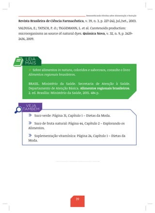 Desmistificando Dúvidas sobre Alimentação e Nutrição
Revista Brasileira de Ciência Farmacêutica, v. 39, n. 3, p. 227-242, jul./set., 2003.
VALDUGA, E.; TATSCH, P. O.; TIGGEMANN, L. et al. Carotenoids production:
microorganisms as source of natural dyes. Química Nova, v. 32, n. 9, p. 2429-
2436, 2009.
/ Sobre alimentos in natura, coloridos e saborosos, consulte o livro
Alimentos regionais brasileiros.
BRASIL. Ministério da Saúde. Secretaria de Atenção à Saúde.
Departamento de Atenção Básica. Alimentos regionais brasileiros.
2. ed. Brasília: Ministério da Saúde, 2015. 484 p.
/ Suco verde: Página 31, Capítulo 1 – Dietas da Moda.
/ Suco de fruta natural: Página 44, Capítulo 2 – Explorando os
Alimentos.
/ Suplementação vitamínica: Página 24, Capítulo 1 – Dietas da
Moda.
39
 