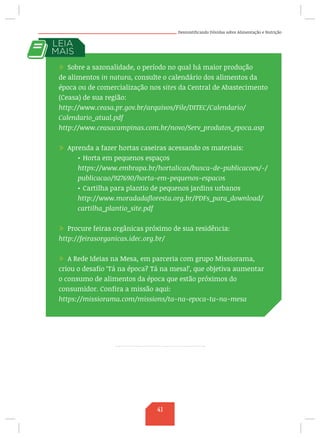 Desmistificando Dúvidas sobre Alimentação e Nutrição
/ Sobre a sazonalidade, o período no qual há maior produção
de alimentos in natura, consulte o calendário dos alimentos da
época ou de comercialização nos sites da Central de Abastecimento
(Ceasa) de sua região:
http://www.ceasa.pr.gov.br/arquivos/File/DITEC/Calendario/
Calendario_atual.pdf
http://www.ceasacampinas.com.br/novo/Serv_produtos_epoca.asp
	
/ Aprenda a fazer hortas caseiras acessando os materiais:
•	Horta em pequenos espaços
https://www.embrapa.br/hortalicas/busca-de-publicacoes/-/
publicacao/927690/horta-em-pequenos-espacos
•	Cartilha para plantio de pequenos jardins urbanos
http://www.moradadafloresta.org.br/PDFs_para_download/
cartilha_plantio_site.pdf
/ Procure feiras orgânicas próximo de sua residência:
http://feirasorganicas.idec.org.br/
/ A Rede Ideias na Mesa, em parceria com grupo Missiorama,
criou o desafio ‘Tá na época? Tá na mesa!’, que objetiva aumentar
o consumo de alimentos da época que estão próximos do
consumidor. Confira a missão aqui:
https://missiorama.com/missions/ta-na-epoca-ta-na-mesa
41
 