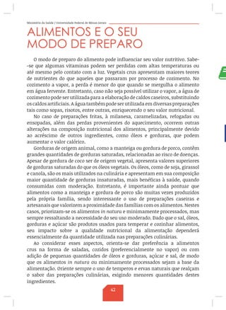 Ministério da Saúde / Universidade Federal de Minas Gerais
ALIMENTOS E O SEU
MODO DE PREPARO
O modo de preparo do alimento pode influenciar seu valor nutritivo. Sabe-
-se que algumas vitaminas podem ser perdidas com altas temperaturas ou
até mesmo pelo contato com a luz. Vegetais crus apresentam maiores teores
de nutrientes do que aqueles que passaram por processo de cozimento. No
cozimento a vapor, a perda é menor do que quando se mergulha o alimento
em água fervente. Entretanto, caso não seja possível utilizar o vapor, a água de
cozimento pode ser utilizada para a elaboração de caldos caseiros, substituindo
os caldos artificiais. A água também pode ser utilizada em diversas preparações
tais como sopas, risotos, entre outras, enriquecendo o seu valor nutricional.
No caso de preparações fritas, à milanesa, caramelizadas, refogadas ou
ensopadas, além das perdas provenientes do aquecimento, ocorrem outras
alterações na composição nutricional dos alimentos, principalmente devido
ao acréscimo de outros ingredientes, como óleos e gorduras, que podem
aumentar o valor calórico.
Gorduras de origem animal, como a manteiga ou gordura de porco, contêm
grandes quantidades de gorduras saturadas, relacionadas ao risco de doenças.
Apesar de gordura de coco ser de origem vegetal, apresenta valores superiores
de gorduras saturadas do que os óleos vegetais. Os óleos, como de soja, girassol
e canola, são os mais utilizados na culinária e apresentam em sua composição
maior quantidade de gorduras insaturadas, mais benéficas à saúde, quando
consumidas com moderação. Entretanto, é importante ainda pontuar que
alimentos como a manteiga e gordura de porco são muitas vezes produzidos
pela própria família, sendo interessante o uso de preparações caseiras e
artesanais que valorizem a proximidade das famílias com os alimentos. Nestes
casos, priorizam-se os alimentos in natura e minimamente processados, mas
sempre ressaltando a necessidade do seu uso moderado. Dado que o sal, óleos,
gorduras e açúcar são produtos usados para temperar e cozinhar alimentos,
seu impacto sobre a qualidade nutricional da alimentação dependerá
essencialmente da quantidade utilizada nas preparações culinárias.
Ao considerar esses aspectos, orienta-se dar preferência a alimentos
crus na forma de saladas, cozidos (preferencialmente no vapor) ou com
adição de pequenas quantidades de óleos e gorduras, açúcar e sal, de modo
que os alimentos in natura ou minimamente processados sejam a base da
alimentação. Oriente sempre o uso de temperos e ervas naturais que realçam
o sabor das preparações culinárias, exigindo menores quantidades destes
ingredientes.
42
 