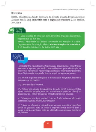 Desmistificando Dúvidas sobre Alimentação e Nutrição
Referência
BRASIL. Ministério da Saúde. Secretaria de Atenção à Saúde. Departamento de
Atenção Básica. Guia alimentar para a população brasileira. 2. ed. Brasília,
2014. 156 p.
/ Veja receitas de peixe no livro Alimentos Regionais Brasileiros,
páginas: 101, 21, 360, 395.
BRASIL. Ministério da Saúde. Secretaria de Atenção à Saúde.
Departamento de Atenção Básica. Alimentos regionais brasileiros.
2. ed. Brasília: Ministério da Saúde, 2015. 484 p.
* Importante o cuidado com a higienização dos alimentos como frutas,
verduras e legumes que serão consumidos crus para eliminação de
micróbios patogênicos e possíveis parasitas que podem estar presentes.
Para higienização adequada, deve-se seguir os seguintes passos:
1º / Retirar as partes estragadas e machucadas das frutas, legumes e
verduras, se necessário.
2º / Lavar em água corrente.
3º / Colocar em solução de hipoclorito de sódio por 15 minutos. Utilize
água sanitária própria para uso em alimentos (veja no rótulo) na
proporção de 1 colher de sopa do produto para 1 litro de água.
4º / Enxaguar em água potável. Caso você não saiba ou não tenha
certeza se a água é potável, não enxague.
5º / Secar os alimentos naturalmente ou com utensílios específicos
antes de guardar. Para as frutas e legumes deixar escorrer bem a
água, e para as verduras pode ser utilizado uma secadora doméstica
de folhosos.
43
 