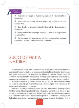 Ministério da Saúde / Universidade Federal de Minas Gerais
SUCO DE FRUTA
NATURAL
O consumo de sucos tem aumentado no Brasil, tanto os sucos obtidos a
partir das frutas e hortaliças in natura quanto os industrializados. No entanto,
em geral, os sucos industrializados ou bebidas à base de frutas, como os
néctares, são adicionados de açúcares ou adoçantes artificiais, conservantes,
corantes, aromatizantes e outros aditivos, devendo, por isso, serem evitados.
A crescente ingestão de sucos naturais, por sua vez, vai além da necessidade
de saciar a sede, agrega valor nutricional à alimentação, com o aumento do
consumo de vitaminas e minerais.
Apesar da utilização do suco natural ser uma interessante estratégia para
facilitar a ingestão adequada de frutas, este possui menor teor de fibras do que
as frutas, o que favorece o aumento do índice glicêmico (IG). As fibras presentes
nos alimentos lentificam o esvaziamento gástrico e favorecem a formação do
bolo alimentar, fatores que proporcionam menor absorção de glicose. Com a
/ Pescados e ômega 3: Página 58, Capítulo 2 – Explorando os
Alimentos.
/ Dieta livre no fim de semana: Página 158, Capítulo 3 – Para
Reduzir Peso.
/ Tipo de óleo e frituras: Página 54, Capítulo 2 – Explorando os
Alimentos.
/ Margarina versus manteiga: Página 52, Capítulo 2 – Explorando
os Alimentos.
/ Sal de ervas, sal marinho ou sal light versus sal de cozinha:
Página 92, Capítulo 2 – Explorando os Alimentos.
44
 