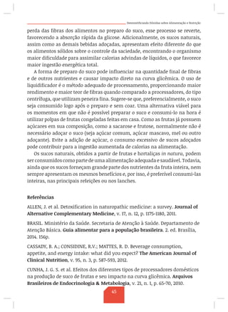 Desmistificando Dúvidas sobre Alimentação e Nutrição
perda das fibras dos alimentos no preparo do suco, esse processo se reverte,
favorecendo a absorção rápida da glicose. Adicionalmente, os sucos naturais,
assim como as demais bebidas adoçadas, apresentam efeito diferente do que
os alimentos sólidos sobre o controle da saciedade, encontrando o organismo
maior dificuldade para assimilar calorias advindas de líquidos, o que favorece
maior ingestão energética total.
A forma de preparo do suco pode influenciar na quantidade final de fibras
e de outros nutrientes e causar impacto direto na curva glicêmica. O uso de
liquidificador é o método adequado de processamento, proporcionando maior
rendimento e maior teor de fibras quando comparado a processadores, do tipo
centrífuga, que utilizam peneira fina. Sugere-se que, preferencialmente, o suco
seja consumido logo após o preparo e sem coar. Uma alternativa viável para
os momentos em que não é possível preparar o suco e consumi-lo na hora é
utilizar polpas de frutas congeladas feitas em casa. Como as frutas já possuem
açúcares em sua composição, como a sacarose e frutose, normalmente não é
necessário adoçar o suco (seja açúcar comum, açúcar mascavo, mel ou outro
adoçante). Evite a adição de açúcar, o consumo excessivo de sucos adoçados
pode contribuir para a ingestão aumentada de calorias na alimentação.
Os sucos naturais, obtidos a partir de frutas e hortaliças in natura, podem
ser consumidos como parte de uma alimentação adequada e saudável. Todavia,
ainda que os sucos forneçam grande parte dos nutrientes da fruta inteira, nem
sempre apresentam os mesmos benefícios e, por isso, é preferível consumi-las
inteiras, nas principais refeições ou nos lanches.
Referências
ALLEN, J. et al. Detoxification in naturopathic medicine: a survey. Journal of
Alternative Complementary Medicine, v. 17, n. 12, p. 1175-1180, 2011.
BRASIL. Ministério da Saúde. Secretaria de Atenção à Saúde. Departamento de
Atenção Básica. Guia alimentar para a população brasileira. 2. ed. Brasília,
2014. 156p.
CASSADY, B. A.; CONSIDINE, R.V.; MATTES, R. D. Beverage consumption,
appetite, and energy intake: what did you expect? The American Journal of
Clinical Nutrition, v. 95, n. 3, p. 587-593, 2012.
CUNHA, J. G. S. et al. Efeitos dos diferentes tipos de processadores domésticos
na produção de suco de frutas e seu impacto na curva glicêmica. Arquivos
Brasileiros de Endocrinologia  Metabologia, v. 21, n. 1, p. 65-70, 2010.
45
 