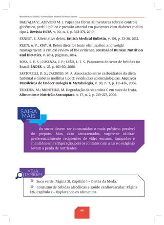 Ministério da Saúde / Universidade Federal de Minas Gerais
DALL’ALBA V.; AZEVEDO M. J. Papel das fibras alimentares sobre o controle
glicêmico, perfil lipídico e pressão arterial em pacientes com diabetes melito
tipo 2. Revista HCPA, v. 30, n. 4, p. 363-371, 2010.
ERNEST, E. Alternative detox. British Medical Bulletin, v. 101, p. 33-38, 2012.
KLEIN, A. V.; KIAT, H. Detox diets for toxin elimination and weight
management: a critical review of the evidence. Journal of Human Nutrition
and Dietetics, v. 2014, páginas, 2014.
ROSA, S. E. S.; COSENZA, J. P.; LEÃO, L. T. S. Panorama do setor de bebidas no
Brasil. BNDES, v. 23, p. 101-50, 2006.
SARTORELLI, D. S.; CARDOSO, M. A. Associação entre carboidratos da dieta
habitual e diabetes mellitus tipo 2: evidências epidemiológicas. Arquivos
Brasileiros de Endocrinologia  Metabologia, v. 50, n. 3, p. 415-426, 2006.
TEIXEIRA, M.; MONTEIRO, M. Degradação da vitamina C em suco de fruta.
Alimentos e Nutrição Araraquara, v. 17, n. 2, p. 219-227, 2006.
/ Os sucos devem ser consumidos o mais próximo possível
do preparo. Mas, caso armazenados, sugere-se utilizar
preferencialmente recipientes de vidro escuros, tampados e
mantidos em refrigeração, pois os contatos com a luz e o oxigênio
levam a perda de nutrientes.
/ Suco verde: Página 31, Capítulo 1 – Dietas da Moda.
/ Consumo de bebidas alcoólicas e saúde cardiovascular: Página
126, Capítulo 2 – Explorando os Alimentos.
46
 