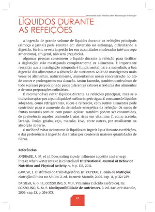 Desmistificando Dúvidas sobre Alimentação e Nutrição
LÍQUIDOS DURANTE
AS REFEIÇÕES
A ingestão de grande volume de líquidos durante as refeições principais
(almoço e jantar) pode resultar em distensão no estômago, dificultando a
digestão. Porém, se esta ingestão for em quantidades moderadas (até um copo
americano), em geral, não será prejudicial.
Algumas pessoas consomem o líquido durante a refeição para facilitar
a deglutição, não mastigando completamente os alimentos. É importante
ressaltar que a mastigação adequada é fundamental para a saciedade, a boa
digestão dos alimentos e a absorção de nutrientes. Quando mastigamos mais
vezes os alimentos, naturalmente, aumentamos nossa concentração no ato
de comer e prolongamos sua duração. Assim fazendo, também usufruímos de
todo o prazer proporcionado pelos diferentes sabores e texturas dos alimentos
e de suas preparações culinárias.
É recomendável evitar líquidos durante as refeições principais, mas se o
indivíduo optar por algum líquido é melhor ingerir água. O consumo de líquidos
adoçados, como refrigerantes, sucos e refrescos, com outros alimentos pode
contribuir para o aumento da densidade energética da refeição. Os sucos de
frutas naturais sem ou com pouco açúcar, também podem ser consumidos,
de preferência aqueles contendo frutas ricas em vitamina C, como acerola,
laranja, limão, goiaba, caju, mamão, kiwi, entre outras, por auxiliarem na
absorção do ferro. 
O melhor é evitar o consumo de líquidos ou ingerir água durante as refeições,
e dar preferência à ingestão das frutas por conterem maiores quantidades de
fibras.
Referências
ANDRADE, A. M. et al. Does eating slowly influence appetite and energy
intake when water intake is controlled? International Journal of Behavior
Nutrition and Physical Activity. v. 9, p. 135, 2012.
CARUSO, L. Distúrbios do trato digestório. In: CUPPARI, L. Guia de Nutrição:
Nutrição Clínica no Adulto. 2. ed. Barueri: Manole, 2005. cap. 11, p. 221-239.
DA SILVA, A. G. H.; COZZOLINO, S. M. F. Vitamina C (ácido ascórbico). In:
COZZOLINO, S. M. F. Biodisponibilidade de nutrientes. 3. ed. Barueri: Manole,
2009. cap. 13, p. 354-373.
47
 